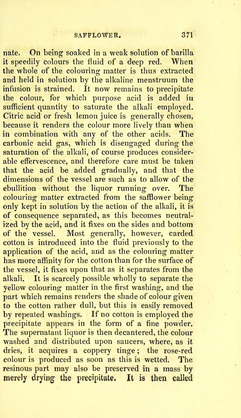 nate. On being soaked in a weak solution of barilla it speedily Colours the fluid of a deep red. When the whole of the colouring matter is thus extracted and held in solution by the alkaline menstruum the infusion is strained. It now remains to precipitate the colour, for which purpose acid is added in sufficient quantity to saturate the alkali employed. Citric acid or fresh lemon juice is generally chosen, because it renders the colour more lively than when in combination with any of the other acids. The carbonic acid gas, which is disengaged during the saturation of the alkali, of course produces consider- able effervescence, and therefore care must be taken that the acid be added gradually, and that the dimensions of the vessel are such as to allow of the ebullition without the liquor running over. The colouring matter extracted from the safflower being only kept in solution by the action of the alkali, it is of consequence separated, as this becomes neutral- ized by the acid, and it fixes on the sides and bottom of the vessel. Most generally, however, carded cotton is introduced into the fluid previously to the application of the acid, and as the colouring matter has more affinity for the cotton than for the surface of the vessel, it fixes upon that as it separates from the alkali. It is scarcely possible wholly to separate the yellow colouring matter in the first washing, and the part which remains renders the shade of colour given to the cotton rather dull, but this is easily removed by repeated washings. If no cotton is employed the precipitate appears in the form of a fine powder. The supernatant liquor is then deeantered, the colour washed and distributed upon saucers, where, as it dries, it acquires a coppery tinge; the rose-red colour is produced as soon as this is wetted. The resinous part may also be preserved in a mass by merely drying the precipitate. It is then called