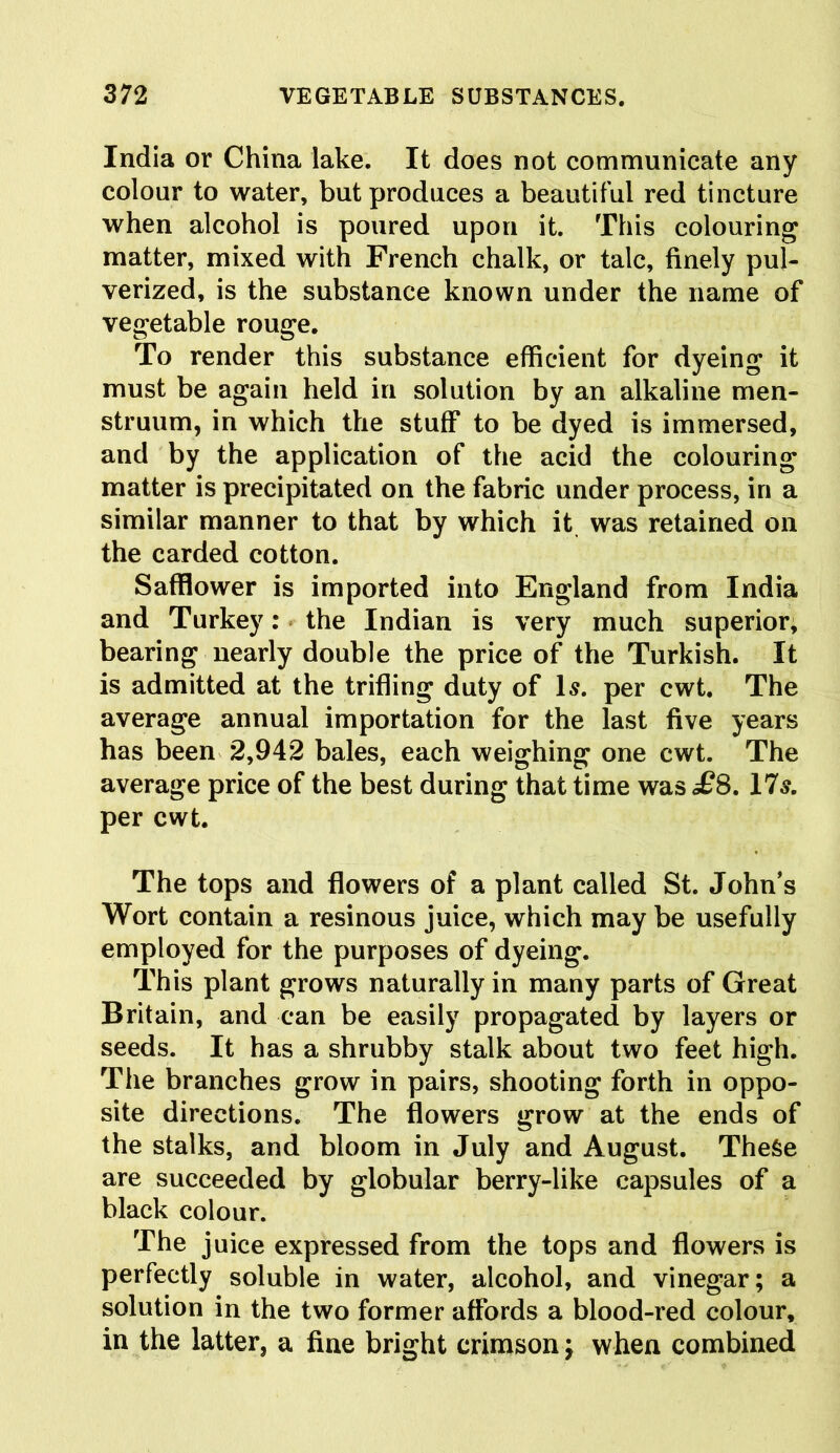 India or China lake. It does not communicate any colour to water, but produces a beautiful red tincture when alcohol is poured upon it. This colouring matter, mixed with French chalk, or talc, finely pul- verized, is the substance known under the name of vegetable rouge. To render this substance efficient for dyeing it must be again held in solution by an alkaline men- struum, in which the stuff to be dyed is immersed, and by the application of the acid the colouring matter is precipitated on the fabric under process, in a similar manner to that by which it was retained on the carded cotton. Safflower is imported into England from India and Turkey: the Indian is very much superior, bearing nearly double the price of the Turkish. It is admitted at the trifling duty of Is. per cwt. The average annual importation for the last five years has been 2,942 bales, each weighing one cwt. The average price of the best during that time was £S. 1 Is. per cwt. The tops and flowers of a plant called St. John’s Wort contain a resinous juice, which may be usefully employed for the purposes of dyeing. This plant grows naturally in many parts of Great Britain, and can be easily propagated by layers or seeds. It has a shrubby stalk about two feet high. The branches grow in pairs, shooting forth in oppo- site directions. The flowers grow at the ends of the stalks, and bloom in July and August. These are succeeded by globular berry-like capsules of a black colour. The juice expressed from the tops and flowers is perfectly soluble in water, alcohol, and vinegar; a solution in the two former affords a blood-red colour, in the latter, a fine bright crimson; when combined