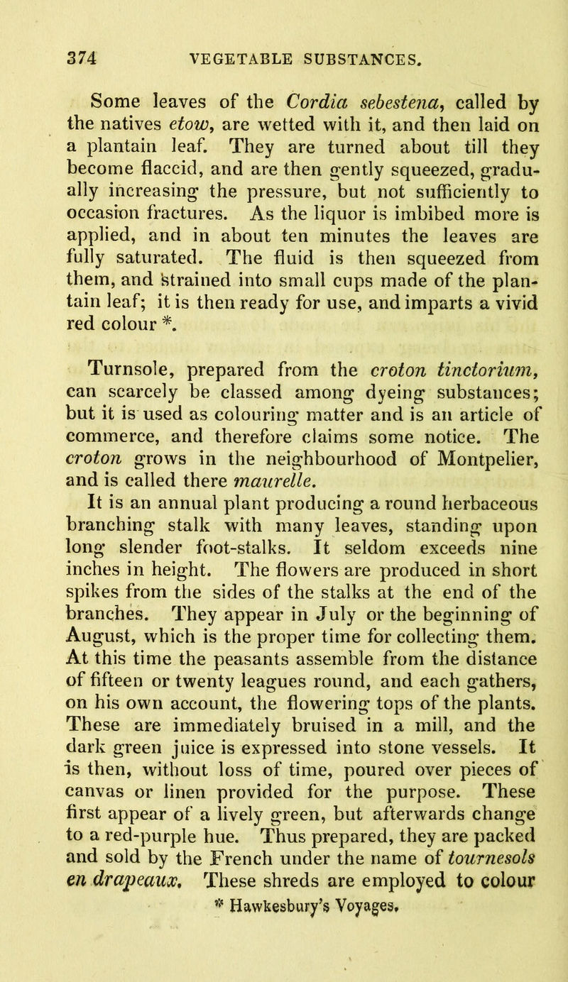 Some leaves of the Cordia sebeste?ia, called by the natives etow, are wetted with it, and then laid on a plantain leaf. They are turned about till they become flaccid, and are then gently squeezed, gradu- ally increasing the pressure, but not sufficiently to occasion fractures. As the liquor is imbibed more is applied, and in about ten minutes the leaves are fully saturated. The fluid is then squeezed from them, and 'strained into small cups made of the plan- tain leaf; it is then ready for use, and imparts a vivid red colour *. Turnsole, prepared from the croton tinctorium, can scarcely be classed among dyeing substances; but it is used as colouring matter and is an article of commerce, and therefore claims some notice. The croton grows in the neighbourhood of Montpelier, and is called there maurelle. It is an annual plant producing a round herbaceous branching stalk with many leaves, standing upon long slender foot-stalks. It seldom exceeds nine inches in height. The flowers are produced in short spikes from the sides of the stalks at the end of the branches. They appear in July or the beginning of August, which is the proper time for collecting them. At this time the peasants assemble from the distance of fifteen or twenty leagues round, and each gathers, on his own account, the flowering tops of the plants. These are immediately bruised in a mill, and the dark green juice is expressed into stone vessels. It is then, without loss of time, poured over pieces of canvas or linen provided for the purpose. These first appear of a lively green, but afterwards change to a red-purple hue. Thus prepared, they are packed and sold by the French under the name of tournesols en drapeaux. These shreds are employed to colour * HawKesbury’s Voyages,