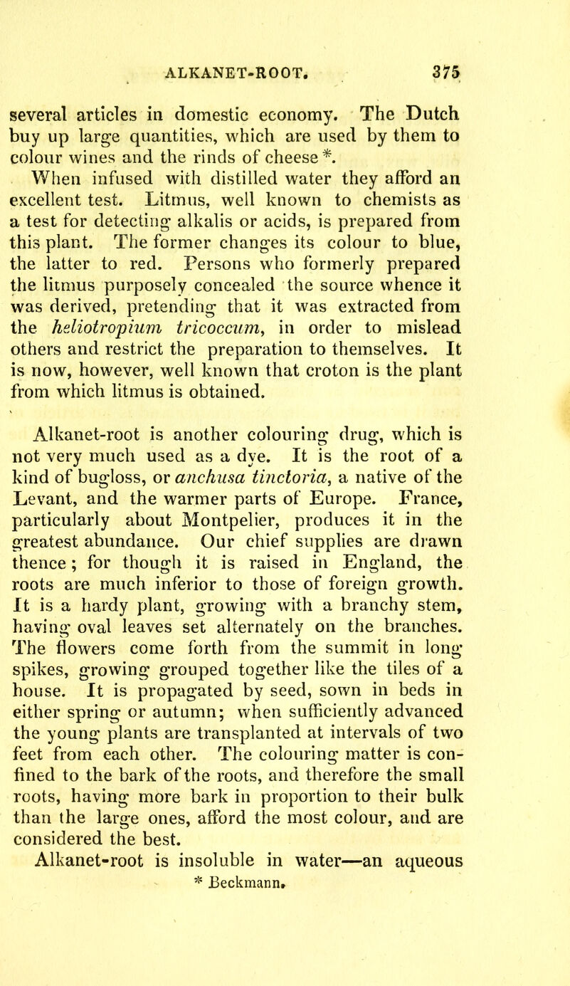 several articles in domestic economy. The Dutch buy up large quantities, which are used by them to colour wines and the rinds of cheese*. When infused with distilled water they afford an excellent test. Litmus, well known to chemists as a test for detecting alkalis or acids, is prepared from this plant. The former changes its colour to blue, the latter to red. Persons who formerly prepared the litmus purposely concealed the source whence it was derived, pretending that it was extracted from the hdiotr opium tricoccum, in order to mislead others and restrict the preparation to themselves. It is now, however, well known that croton is the plant from which litmus is obtained. Alkanet-root is another colouring drug, which is not very much used as a dye. It is the root of a kind of bugloss, or anchasa tinctoria, a native of the Levant, and the warmer parts of Europe. France, particularly about Montpelier, produces it in the greatest abundance. Our chief supplies are drawn thence; for though it is raised in England, the roots are much inferior to those of foreign growth. It is a hardy plant, growing with a branchy stem, having oval leaves set alternately on the branches. The dowers come forth from the summit in long spikes, growing grouped together like the tiles of a house. It is propagated by seed, sown in beds in either spring or autumn; when sufficiently advanced the young plants are transplanted at intervals of two feet from each other. The colouring matter is con- fined to the bark of the roots, and therefore the small roots, having more bark in proportion to their bulk than the large ones, afford the most colour, and are considered the best. Alkanet-root is insoluble in water—an aqueous * Beckmann,