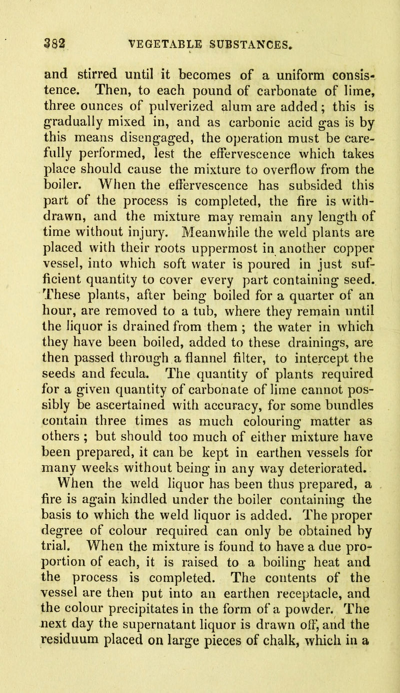 and stirred until it becomes of a uniform consis- tence. Then, to each pound of carbonate of lime, three ounces of pulverized alum are added; this is gradually mixed in, and as carbonic acid gas is by this means disengaged, the operation must be care- fully performed, lest the effervescence which takes place should cause the mixture to overflow from the boiler. When the effervescence has subsided this part of the process is completed, the fire is with- drawn, and the mixture may remain any length of time without injury. Meanwhile the weld plants are placed with their roots uppermost in another copper vessel, into which soft water is poured in just suf- ficient quantity to cover every part containing seed. These plants, after being boiled for a quarter of an hour, are removed to a tub, where they remain until the liquor is drained from them ; the water in which they have been boiled, added to these drainings, are then passed through a flannel filter, to intercept the seeds and fecula. The quantity of plants required for a given quantity of carbonate of lime cannot pos- sibly be ascertained with accuracy, for some bundles contain three times as much colouring matter as others ; but should too much of either mixture have been prepared, it can be kept in earthen vessels for many weeks without being in any way deteriorated. When the weld liquor has been thus prepared, a fire is again kindled under the boiler containing the basis to which the weld liquor is added. The proper degree of colour required can only be obtained by trial. When the mixture is found to have a due pro- portion of each, it is raised to a boiling heat and the process is completed. The contents of the vessel are then put into an earthen receptacle, and the colour precipitates in the form of a powder. The next day the supernatant liquor is drawn off, and the residuum placed on large pieces of chalk, which in a