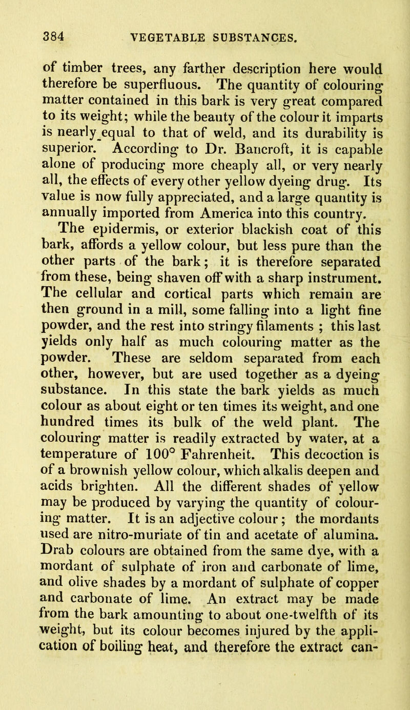 of timber trees, any farther description here would therefore be superfluous. The quantity of colouring matter contained in this bark is very great compared to its weight; while the beauty of the colour it imparts is nearly equal to that of weld, and its durability is superior. According to Dr. Bancroft, it is capable alone of producing more cheaply all, or very nearly all, the effects of every other yellow dyeing drug. Its value is now fully appreciated, and a large quantity is annually imported from America into this country. The epidermis, or exterior blackish coat of this bark, affords a yellow colour, but less pure than the other parts of the bark; it is therefore separated from these, being shaven off with a sharp instrument. The cellular and cortical parts which remain are then ground in a mill, some falling into a light fine powder, and the rest into stringy filaments ; this last yields only half as much colouring matter as the powder. These are seldom separated from each other, however, but are used together as a dyeing substance. In this state the bark yields as much colour as about eight or ten times its weight, and one hundred times its bulk of the weld plant. The colouring matter is readily extracted by water, at a temperature of 100° Fahrenheit. This decoction is of a brownish yellow colour, which alkalis deepen and acids brighten. All the different shades of yellow may be produced by varying the quantity of colour- ing matter. It is an adjective colour; the mordants used are nitro-muriate of tin and acetate of alumina. Drab colours are obtained from the same dye, with a mordant of sulphate of iron and carbonate of lime, and olive shades by a mordant of sulphate of copper and carbonate of lime. An extract may be made from the bark amounting to about one-twelfth of its weight, but its colour becomes injured by the appli- cation of boiling heat, and therefore the extract can-