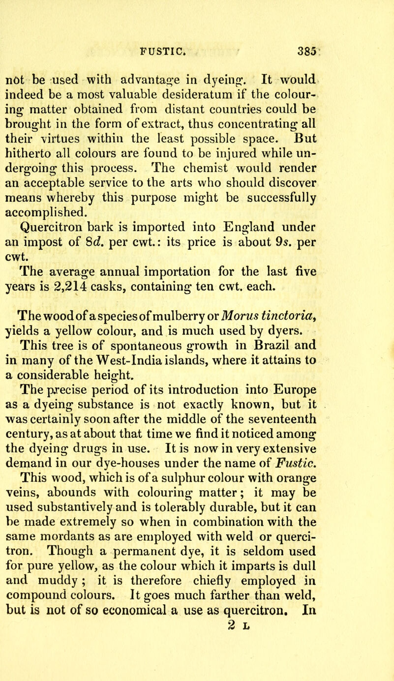 not be used with advantage in dyeing’. It would indeed be a most valuable desideratum if the colour- ing matter obtained from distant countries could be brought in the form of extract, thus concentrating all their virtues within the least possible space. But hitherto all colours are found to be injured while un- dergoing this process. The chemist would render an acceptable service to the arts who should discover means whereby this purpose might be successfully accomplished. Quercitron bark is imported into England under an impost of $d. per cwt.: its price is about 9s. per cwt. The average annual importation for the last five years is 2,214 casks, containing ten cwt. each. The wood of a species of mulberry or Morus tinctoria, yields a yellow colour, and is much used by dyers. This tree is of spontaneous growth in Brazil and in many of the West-India islands, where it attains to a considerable height. The precise period of its introduction into Europe as a dyeing substance is not exactly known, but it was certainly soon after the middle of the seventeenth century, as at about that time we find it noticed among the dyeing drugs in use. It is now in very extensive demand in our dye-houses under the name of Fustic. This wood, which is of a sulphur colour with orange veins, abounds with colouring matter; it may be used substantively and is tolerably durable, but it can be made extremely so when in combination with the same mordants as are employed with weld or querci- tron. Though a permanent dye, it is seldom used for pure yellow, as the colour which it imparts is dull and muddy; it is therefore chiefly employed in compound colours. It goes much farther than weld, but is not of so economical a use as quercitron. In 2 L