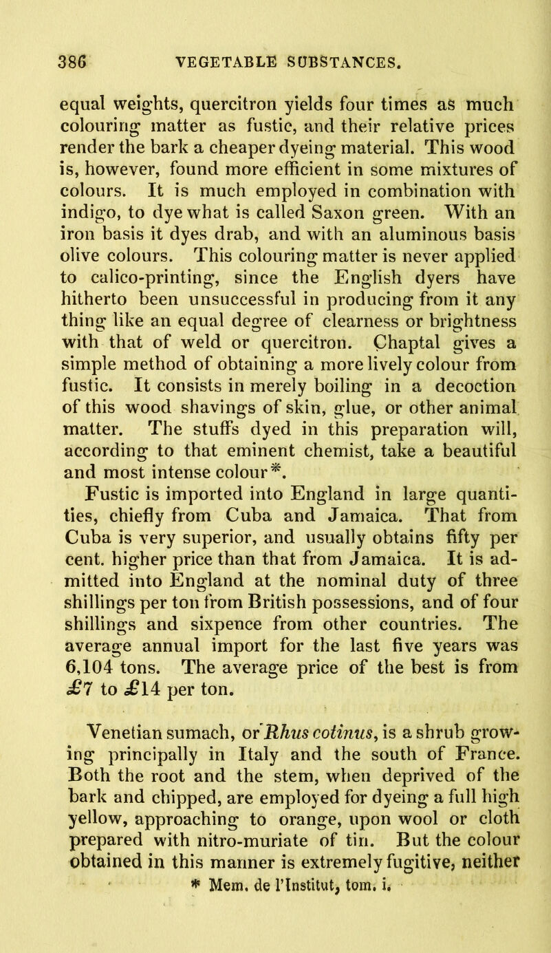 equal weights, quercitron yields four times as much colouring matter as fustic, and their relative prices render the bark a cheaper dyeing material. This wood is, however, found more efficient in some mixtures of colours. It is much employed in combination with indigo, to dye what is called Saxon green. With an iron basis it dyes drab, and with an aluminous basis olive colours. This colouring matter is never applied to calico-printing, since the English dyers have hitherto been unsuccessful in producing from it any thing like an equal degree of clearness or brightness with that of weld or quercitron. Chaptal gives a simple method of obtaining a more lively colour from fustic. It consists in merely boiling in a decoction of this wood shavings of skin, glue, or other animal matter. The stuffs dyed in this preparation will, according to that eminent chemist, take a beautiful and most intense colour*. Fustic is imported into England in large quanti- ties, chiefly from Cuba and Jamaica. That from Cuba is very superior, and usually obtains fifty per cent, higher price than that from Jamaica. It is ad- mitted into England at the nominal duty of three shillings per ton from British possessions, and of four shillings and sixpence from other countries. The average annual import for the last five years was 6,104 tons. The average price of the best is from £7 to £ 14 per ton. Venetian sumach, or Rhus cotinus, is a shrub grow- ing principally in Italy and the south of France. Both the root and the stem, when deprived of the bark and chipped, are employed for dyeing a full high yellow, approaching to orange, upon wool or cloth prepared with nitro-muriate of tin. But the colour obtained in this manner is extremely fugitive, neither * Mem, de l’lnstitut, tom. u