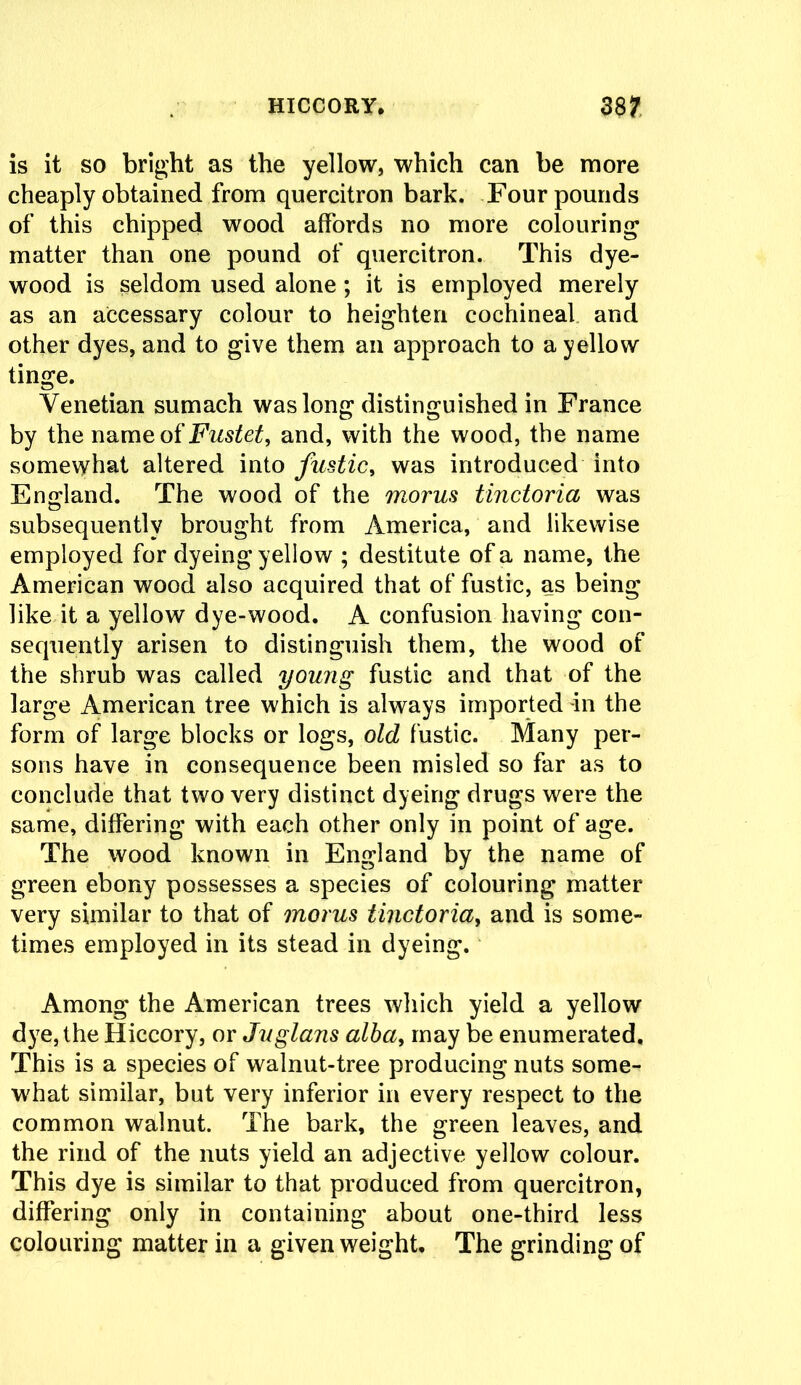 is it so bright as the yellow, which can be more cheaply obtained from quercitron bark. Four pounds of this chipped wood affords no more colouring matter than one pound of quercitron. This dye- wood is seldom used alone ; it is employed merely as an accessary colour to heighten cochineal and other dyes, and to give them ail approach to a yellow tinge. Venetian sumach was long distinguished in France by the name of Fustet, and, with the wood, the name somewhat altered into fustic, was introduced into England. The wood of the morus tinctoria was subsequently brought from America, and likewise employed for dyeing yellow ; destitute of a name, the American wood also acquired that of fustic, as being like it a yellow dye-wood. A confusion having con- sequently arisen to distinguish them, the wood of the shrub was called young fustic and that of the large American tree which is always imported in the form of large blocks or logs, old fustic. Many per- sons have in consequence been misled so far as to conclude that two very distinct dyeing drugs were the same, differing with each other only in point of age. The wood known in England by the name of green ebony possesses a species of colouring matter- very similar to that of morus tinctoria, and is some- times employed in its stead in dyeing. Among the American trees which yield a yellow dye, the Hiccory, or Juglans alba, may be enumerated. This is a species of walnut-tree producing nuts some- what similar, but very inferior in every respect to the common walnut. The bark, the green leaves, and the rind of the nuts yield an adjective yellow colour. This dye is similar to that produced from quercitron, differing only in containing about one-third less colouring matter in a given weight. The grinding of