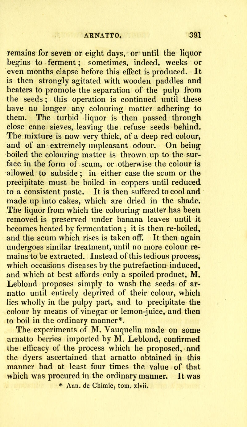 remains for seven or eight days, or until the liquor begins to ferment; sometimes, indeed, weeks or even months elapse before this effect is produced. It is then strongly agitated with wooden paddles and beaters to promote the separation of the pulp from the seeds; this operation is continued until these have no longer any colouring matter adhering to them. The turbid liquor is then passed through close cane sieves, leaving the refuse seeds behind. The mixture is now very thick, of a deep red colour, and of an extremely unpleasant odour. On being boiled the colouring matter is thrown up to the sur- face in the form of scum, or otherwise the colour is allowed to subside ; in either case the scum or the precipitate must be boiled in coppers until reduced to a consistent paste. It is then suffered to cool and made up into cakes, which are dried in the shade. The liquor from which the colouring matter has been removed is preserved under banana leaves until it becomes heated by fermentation ; it is then re-boiled, and the scum which rises is taken off. It then again undergoes similar treatment, until no more colour re- mains to be extracted. Instead of this tedious process, which occasions diseases by the putrefaction induced, and which at best affords only a spoiled product, M. Leblond proposes simply to wash the seeds of ar- natto until entirely deprived of their colour, which lies wholly in the pulpy part, and to precipitate the colour by means of vinegar or lemon-juice, and then to boil in the ordinary manner*. The experiments of M. Vauquelin made on some arnatto berries imported by M. Leblond, confirmed the efficacy of the process which he proposed, and the dyers ascertained that arnatto obtained in this manner had at least four times the value of that which was procured in the ordinary manner. It was * Ann. de Chimie, tom. xlvii.