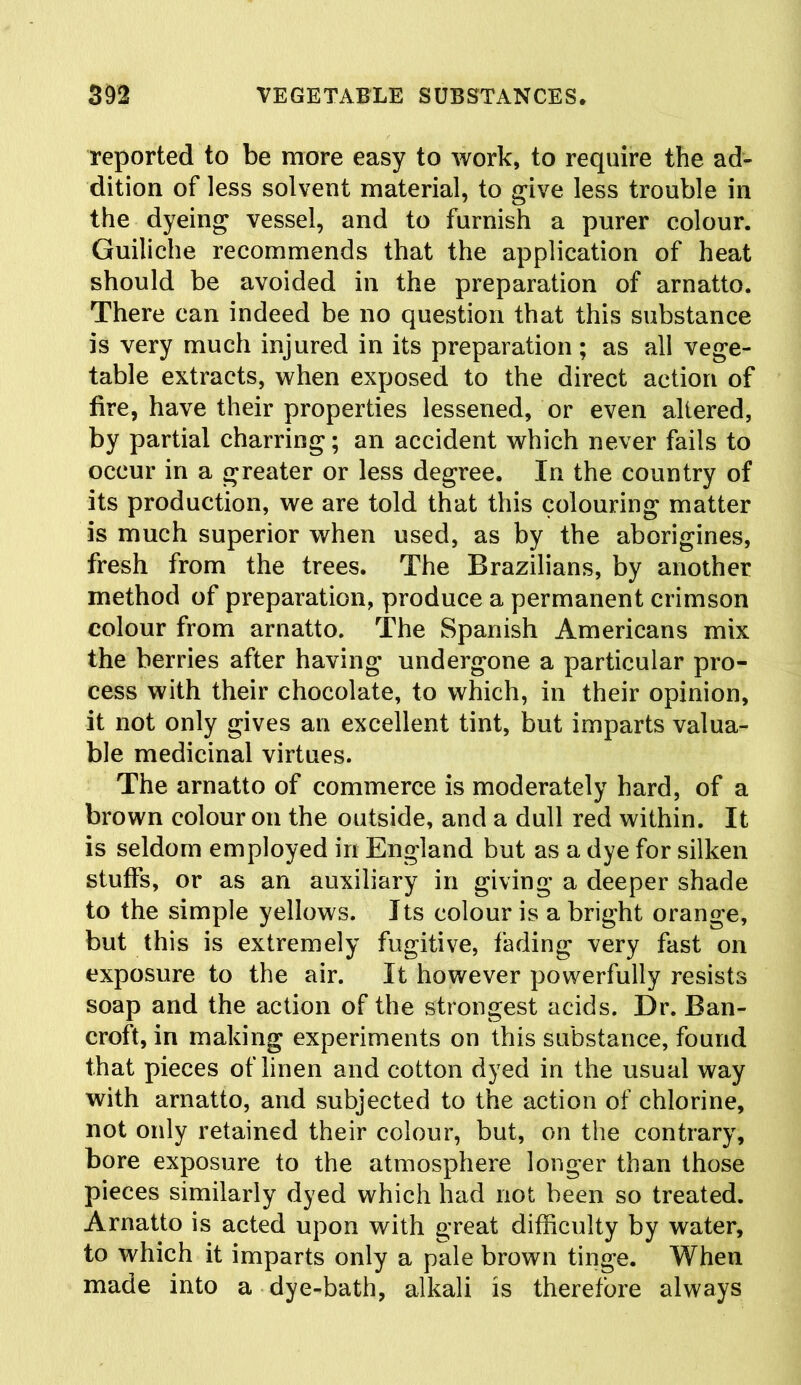 reported to be more easy to work, to require the ad- dition of less solvent material, to give less trouble in the dyeing vessel, and to furnish a purer colour. Guiliche recommends that the application of heat should be avoided in the preparation of arnatto. There can indeed be no question that this substance is very much injured in its preparation; as all vege- table extracts, when exposed to the direct action of fire, have their properties lessened, or even altered, by partial charring; an accident which never fails to occur in a greater or less degree. In the country of its production, we are told that this colouring matter is much superior when used, as by the aborigines, fresh from the trees. The Brazilians, by another method of preparation, produce a permanent crimson colour from arnatto. The Spanish Americans mix the berries after having undergone a particular pro- cess with their chocolate, to which, in their opinion, it not only gives an excellent tint, but imparts valua- ble medicinal virtues. The arnatto of commerce is moderately hard, of a brown colour on the outside, and a dull red within. It is seldom employed in England but as a dye for silken stuffs, or as an auxiliary in giving a deeper shade to the simple yellows. Its colour is a bright orange, but this is extremely fugitive, fading very fast on exposure to the air. It however powerfully resists soap and the action of the strongest acids. Dr. Ban- croft, in making experiments on this substance, found that pieces of linen and cotton dyed in the usual way with arnatto, and subjected to the action of chlorine, not only retained their colour, but, on the contrary, bore exposure to the atmosphere longer than those pieces similarly dyed which had not been so treated. Arnatto is acted upon with great difficulty by water, to which it imparts only a pale brown tinge. When made into a dye-bath, alkali is therefore always