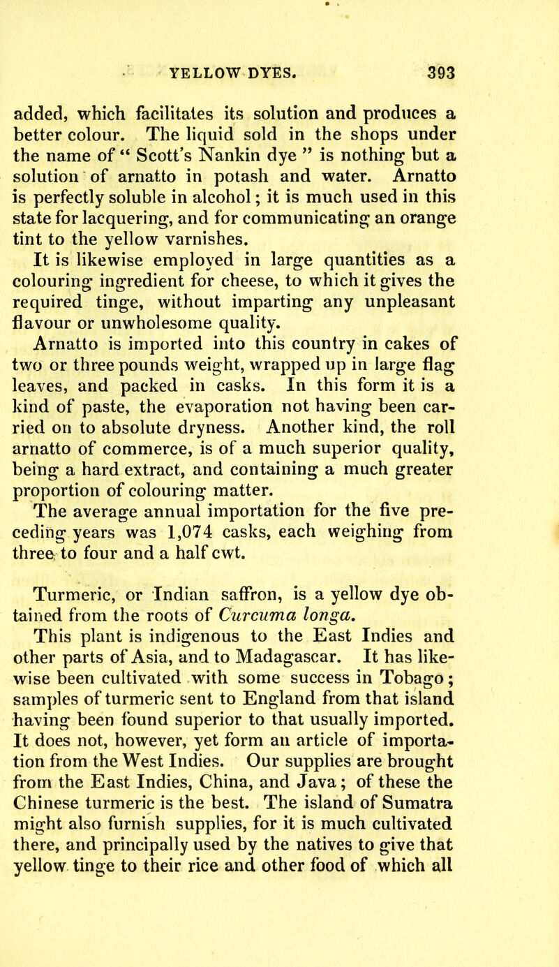 added, which facilitates its solution and produces a better colour. The liquid sold in the shops under the name of “ Scott’s Nankin dye ” is nothing but a solution of arnatto in potash and water. Arnatto is perfectly soluble in alcohol; it is much used in this state for lacquering, and for communicating an orange tint to the yellow varnishes. It is likewise employed in large quantities as a colouring ingredient for cheese, to which it gives the required tinge, without imparting any unpleasant flavour or unwholesome quality. Arnatto is imported into this country in cakes of two or three pounds weight, wrapped up in large flag leaves, and packed in casks. In this form it is a kind of paste, the evaporation not having been car- ried on to absolute dryness. Another kind, the roll arnatto of commerce, is of a much superior quality, being a hard extract, and containing a much greater proportion of colouring matter. The average annual importation for the five pre- ceding years was 1,074 casks, each weighing from three to four and a half cwt. Turmeric, or Indian saffron, is a yellow dye ob- tained from the roots of Curcuma longa. This plant is indigenous to the East Indies and other parts of Asia, and to Madagascar. It has like- wise been cultivated with some success in Tobago; samples of turmeric sent to England from that island having been found superior to that usually imported. It does not, however, yet form an article of importa- tion from the West Indies. Our supplies are brought from the East Indies, China, and Java; of these the Chinese turmeric is the best. The island of Sumatra might also furnish supplies, for it is much cultivated there, and principally used by the natives to give that yellow tinge to their rice and other food of which all