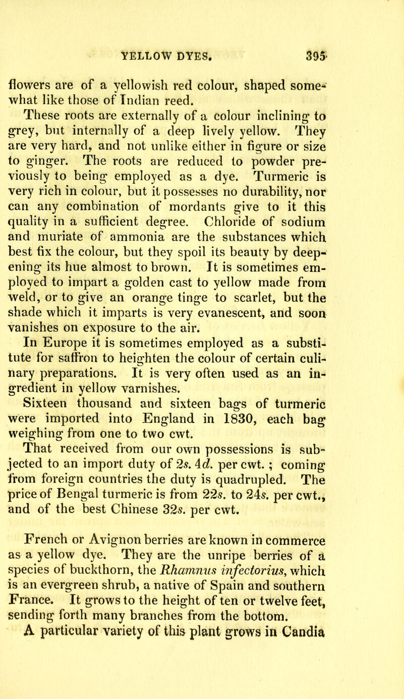 flowers are of a yellowish red colour, shaped some- what like those of Indian reed. These roots are externally of a colour inclining* to grey, but internally of a deep lively yellow. They are very hard, and not unlike either in figure or size to ginger. The roots are reduced to powder pre- viously to being employed as a dye. Turmeric is very rich in colour, but it possesses no durability, nor can any combination of mordants give to it this quality in a sufficient degree. Chloride of sodium and muriate of ammonia are the substances which best fix the colour, but they spoil its beauty by deep- ening its hue almost to brown. It is sometimes em- ployed to impart a golden cast to yellow made from weld, or to give an orange tinge to scarlet, but the shade which it imparts is very evanescent, and soon vanishes on exposure to the air. In Europe it is sometimes employed as a substi- tute for saffron to heighten the colour of certain culi- nary preparations. It is very often used as an in- gredient in yellow varnishes. Sixteen thousand and sixteen bags of turmeric were imported into England in 1830, each bag weighing from one to two cwt. That received from our own possessions is sub- jected to an import duty of 2s. 4d. per cwt. ; coming from foreign countries the duty is quadrupled. The price of Bengal turmeric is from 22s. to 24s. per cwt., and of the best Chinese 32s. per cwt. French or Avignon berries are known in commerce as a yellow dye. They are the unripe berries of a species of buckthorn, the Rhamnus infectorius, which is an evergreen shrub, a native of Spain and southern France. It grows to the height of ten or twelve feet, sending forth many branches from the bottom. A particular variety of this plant grows in Candia