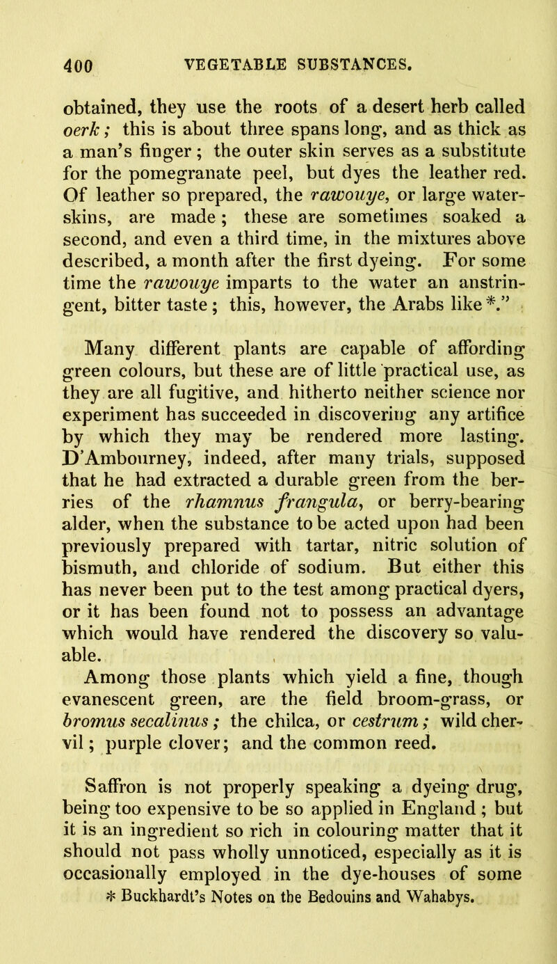 obtained, they use the roots of a desert herb called oerk; this is about three spans long, and as thick as a man’s finger ; the outer skin serves as a substitute for the pomegranate peel, but dyes the leather red. Of leather so prepared, the rawouye, or large water- skins, are made; these are sometimes soaked a second, and even a third time, in the mixtures above described, a month after the first dyeing. For some time the rawouye imparts to the water an anstrin- gent, bitter taste; this, however, the Arabs like Many different plants are capable of affording green colours, but these are of little practical use, as they are all fugitive, and hitherto neither science nor experiment has succeeded in discovering any artifice by which they may be rendered more lasting*. D’Ambourney, indeed, after many trials, supposed that he had extracted a durable green from the ber- ries of the rhamnus frangula, or berry-bearing alder, when the substance to be acted upon had been previously prepared with tartar, nitric solution of bismuth, and chloride of sodium. But either this has never been put to the test among practical dyers, or it has been found not to possess an advantage which would have rendered the discovery so valu- able. Among those plants which yield a fine, though evanescent green, are the field broom-grass, or bromus secalinus; the chilca, or oestrum; wild cher- vil ; purple clover; and the common reed. Saffron is not properly speaking a dyeing drug, being too expensive to be so applied in England ; but it is an ingredient so rich in colouring matter that it should not pass wholly unnoticed, especially as it is occasionally employed in the dye-houses of some * Buckhardt’s Notes on the Bedouins and Wahabys.