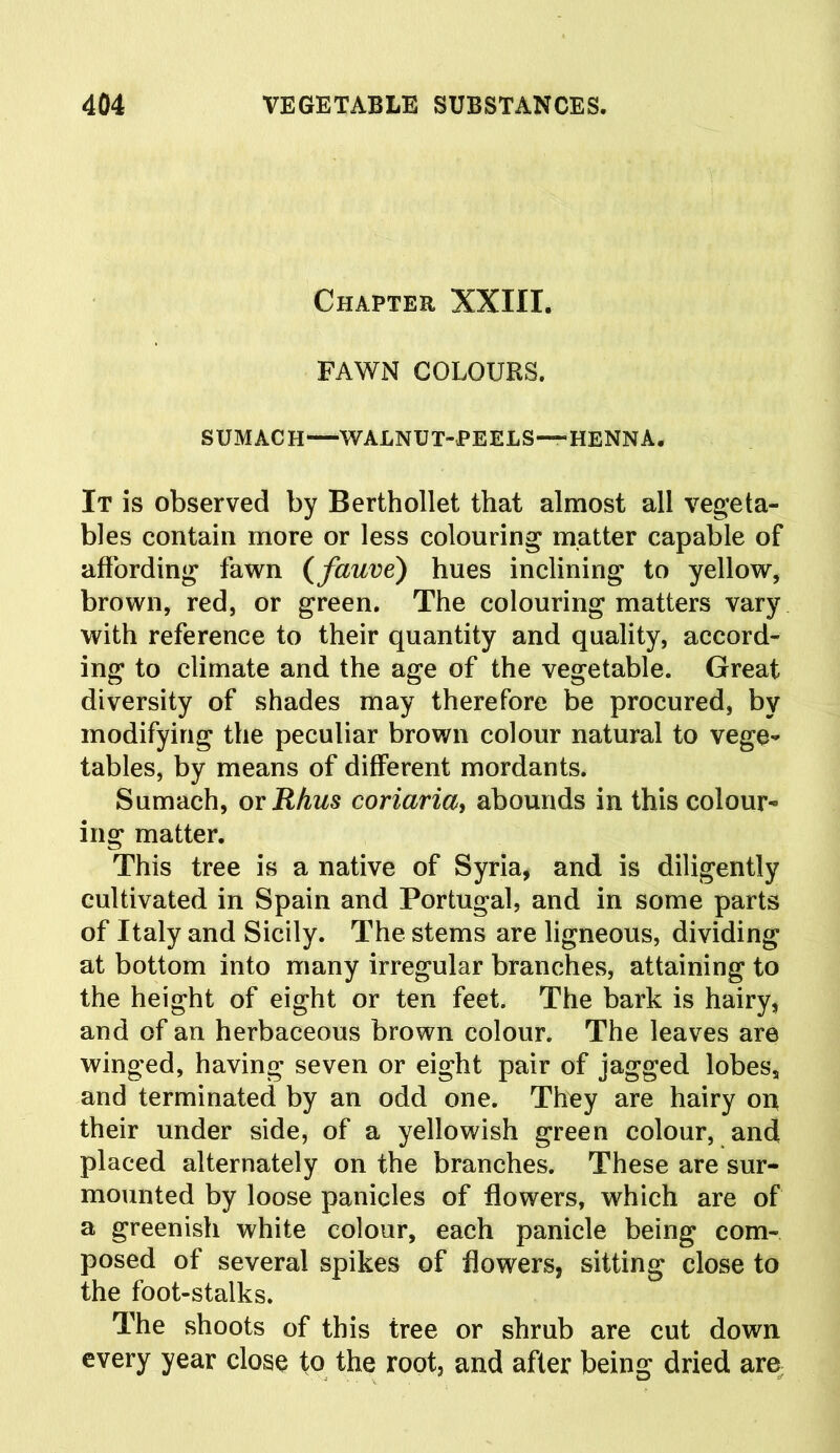 Chapter XXIII. FAWN COLOURS. SUMACH—WALNUT-PEELS—“-HENNA. It is observed by Berthollet that almost all vegeta- bles contain more or less colouring matter capable of affording fawn (fauve) hues inclining to yellow, brown, red, or green. The colouring matters vary with reference to their quantity and quality, accord- ing to climate and the age of the vegetable. Great diversity of shades may therefore be procured, by modifying the peculiar brown colour natural to vege- tables, by means of different mordants. Sumach, or Rhus coriariay abounds in this colour- ing matter. This tree is a native of Syria, and is diligently cultivated in Spain and Portugal, and in some parts of Italy and Sicily. The stems are ligneous, dividing at bottom into many irregular branches, attaining to the height of eight or ten feet. The bark is hairy, and of an herbaceous brown colour. The leaves are winged, having seven or eight pair of jagged lobes, and terminated by an odd one. They are hairy on their under side, of a yellowish green colour, and placed alternately on the branches. These are sur- mounted by loose panicles of flowers, which are of a greenish white colour, each panicle being com- posed of several spikes of flowers, sitting close to the foot-stalks. The shoots of this tree or shrub are cut down every year close to the root, and after being dried are