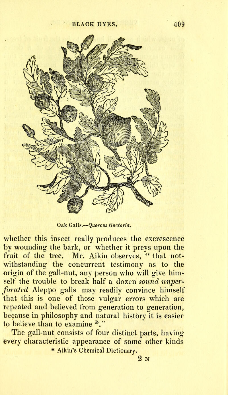 Oak Galls.—Quercus tinctoria. whether this insect really produces the excrescence by wounding the bark, or whether it preys upon the fruit of the tree. Mr. Aikin observes, “ that not- withstanding the concurrent testimony as to the origin of the gall-nut, any person who will give him- self the trouble to break half a dozen sound u?iper- forated Aleppo galls may readily convince himself that this is one of those vulgar errors which are repeated and believed from generation to generation, because in philosophy and natural history it is easier to believe than to examine *.*' The gall-nut consists of four distinct parts, having every characteristic appearance of some other kinds * Aikin’s Chemical Dictionary. 2 N