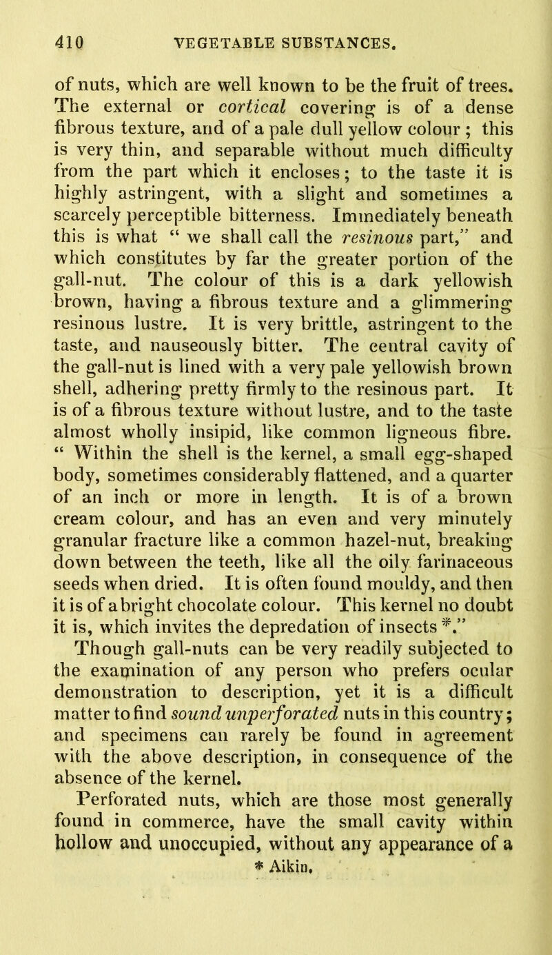 of nuts, which are well known to be the fruit of trees. The external or cortical covering is of a dense fibrous texture, and of a pale dull yellow colour ; this is very thin, and separable without much difficulty from the part which it encloses; to the taste it is highly astringent, with a slight and sometimes a scarcely perceptible bitterness. Immediately beneath this is what “ we shall call the resinous part,” and which constitutes by far the greater portion of the gall-nut. The colour of this is a dark yellowish brown, having a fibrous texture and a glimmering resinous lustre. It is very brittle, astringent to the taste, and nauseously bitter. The central cavity of the gall-nut is lined with a very pale yellowish brown shell, adhering pretty firmly to the resinous part. It is of a fibrous texture without lustre, and to the taste almost wholly insipid, like common ligneous fibre. “ Within the shell is the kernel, a small egg-shaped body, sometimes considerably flattened, and a quarter of an inch or more in length. It is of a brown cream colour, and has an even and very minutely granular fracture like a common hazel-nut, breaking down between the teeth, like all the oily farinaceous seeds when dried. It is often found mouldy, and then it is of a bright chocolate colour. This kernel no doubt it is, which invites the depredation of insects Though gall-nuts can be very readily subjected to the examination of any person who prefers ocular demonstration to description, yet it is a difficult matter to find sound unperforated nuts in this country; and specimens can rarely be found in agreement with the above description, in consequence of the absence of the kernel. Perforated nuts, which are those most generally found in commerce, have the small cavity within hollow and unoccupied, without any appearance of a * Aikin,