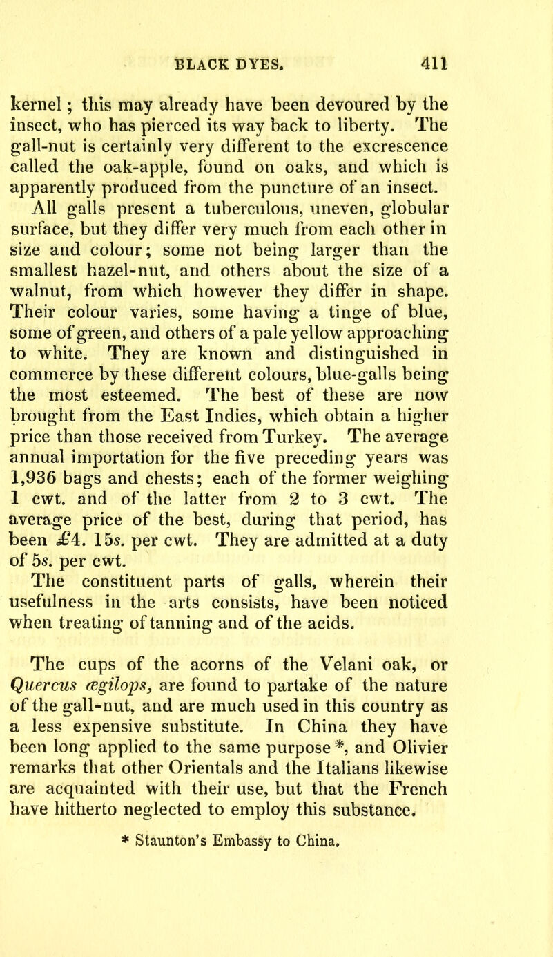 kernel; this may already have been devoured by the insect, who has pierced its way back to liberty. The gall-nut is certainly very different to the excrescence called the oak-apple, found on oaks, and which is apparently produced from the puncture of an insect. All galls present a tuberculous, uneven, globular surface, but they differ very much from each other in size and colour; some not being larger than the smallest hazel-nut, and others about the size of a walnut, from which however they differ in shape. Their colour varies, some having a tinge of blue, some of green, and others of a pale yellow approaching to white. They are known and distinguished in commerce by these different colours, blue-galls being the most esteemed. The best of these are now brought from the East Indies, which obtain a higher price than those received from Turkey. The average annual importation for the five preceding years was 1,936 bags and chests; each of the former weighing 1 cwt. and of the latter from 2 to 3 cwt. The average price of the best, during that period, has been £i. 15s. per cwt. They are admitted at a duty of 5s. per cwt. The constituent parts of galls, wherein their usefulness in the arts consists, have been noticed when treating of tanning and of the acids. The cups of the acorns of the Velani oak, or Quercus cegilops, are found to partake of the nature of the gall-nut, and are much used in this country as a less expensive substitute. In China they have been long applied to the same purpose*, and Olivier remarks that other Orientals and the Italians likewise are acquainted with their use, but that the French have hitherto neglected to employ this substance. * Staunton’s Embassy to China.