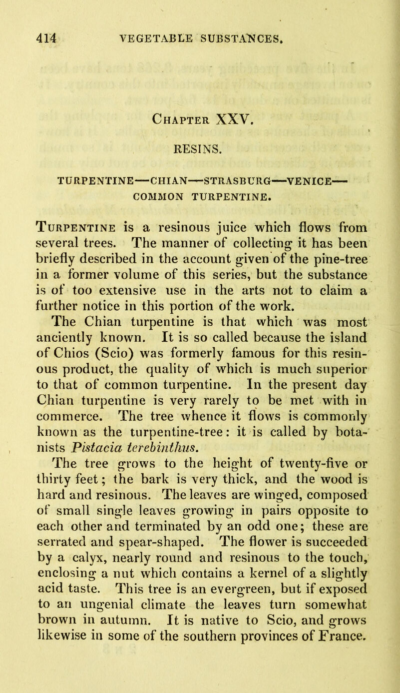 Chapter XXV. RESINS. TURPENTINE—CHIAN—STRASBURG—VENICE COMMON TURPENTINE. Turpentine is a resinous juice which flows from several trees. The manner of collecting it has been briefly described in the account given of the pine-tree in a former volume of this series, but the substance is of too extensive use in the arts not to claim a further notice in this portion of the work. The Chian turpentine is that which was most anciently known. It is so called because the island of Chios (Scio) was formerly famous for this resin- ous product, the quality of which is much superior to that of common turpentine. In the present day Chian turpentine is very rarely to be met with in commerce. The tree whence it flows is commonly known as the turpentine-tree: it is called by bota- nists Pistacia terebinthus. The tree grows to the height of twenty-five or thirty feet; the bark is very thick, and the wood is hard and resinous. The leaves are winged, composed of small single leaves growing in pairs opposite to each other and terminated by an odd one; these are serrated and spear-shaped. The flower is succeeded by a calyx, nearly round and resinous to the touch, enclosing a nut which contains a kernel of a slightly acid taste. This tree is an evergreen, but if exposed to an ungenial climate the leaves turn somewhat brown in autumn. It is native to Scio, and grows likewise in some of the southern provinces of France.