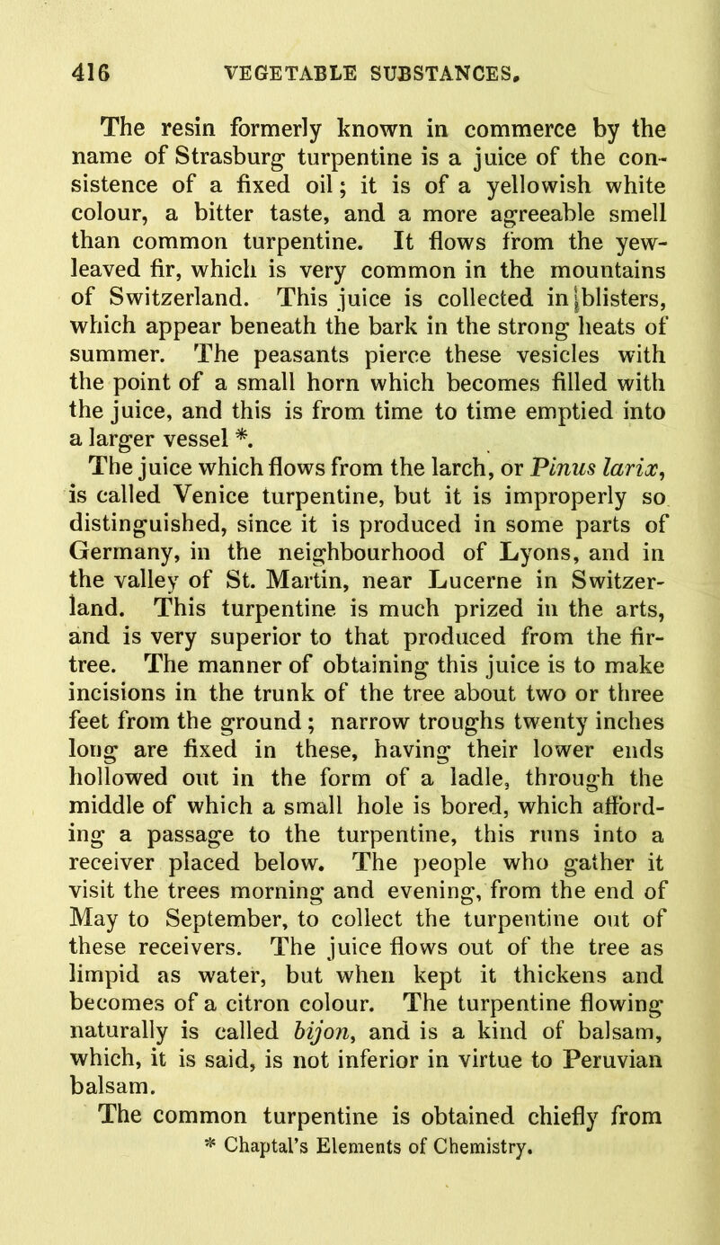 The resin formerly known in commerce by the name of Strasburg turpentine is a juice of the con- sistence of a fixed oil; it is of a yellowish white colour, a bitter taste, and a more agreeable smell than common turpentine. It flows from the yew- leaved fir, which is very common in the mountains of Switzerland. This juice is collected in ^blisters, which appear beneath the bark in the strong heats of summer. The peasants pierce these vesicles with the point of a small horn which becomes filled with the juice, and this is from time to time emptied into a larger vessel *. The juice which flows from the larch, or Pinus larix, is called Venice turpentine, but it is improperly so distinguished, since it is produced in some parts of Germany, in the neighbourhood of Lyons, and in the valley of St. Martin, near Lucerne in Switzer- land. This turpentine is much prized in the arts, and is very superior to that produced from the fir- tree. The manner of obtaining this juice is to make incisions in the trunk of the tree about two or three feet from the ground ; narrow troughs twenty inches long are fixed in these, having their lower ends hollowed out in the form of a ladle, through the middle of which a small hole is bored, which afford- ing a passage to the turpentine, this runs into a receiver placed below. The people who gather it visit the trees morning and evening, from the end of May to September, to collect the turpentine out of these receivers. The juice flows out of the tree as limpid as water, but when kept it thickens and becomes of a citron colour. The turpentine flowing naturally is called bijon, and is a kind of balsam, which, it is said, is not inferior in virtue to Peruvian balsam. The common turpentine is obtained chiefly from * Chaptal’s Elements of Chemistry.