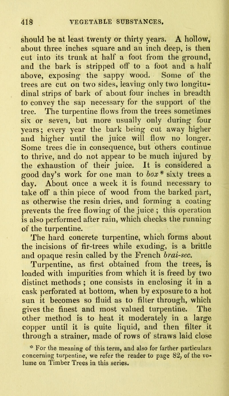 should be at least twenty or thirty years. A hollow, about three inches square and an inch deep, is then cut into its trunk at half a foot from the ground, and the bark is stripped off to a foot and a half above, exposing the sappy wood. Some of the trees are cut on two sides, leaving only two longitu- dinal strips of bark of about four inches in breadth to convey the sap necessary for the support of the tree. The turpentine flows from the trees sometimes six or seven, but more usually only during four years; every year the bark being cut away higher and higher until the juice will flow no longer. Some trees die in consequence, but others continue to thrive, and do not appear to be much injured by the exhaustion of their juice. It is considered a good day’s work for one man to box* sixty trees a day. About once a week it is found necessary to take off a thin piece of wood from the barked part, as otherwise the resin dries, and forming a coating prevents the free flowing of the juice ; this operation is also performed after rain, which checks the running of the turpentine. The hard concrete turpentine, which forms about the incisions of fir-trees while exuding, is a brittle and opaque resin called by the French brai-sec. Turpentine, as first obtained from the trees, is loaded with impurities from which it is freed by two distinct methods ; one consists in enclosing it in a cask perforated at bottom, when by exposure to a hot sun it becomes so fluid as to filter through, which gives the finest and most valued turpentine. The other method is to heat it moderately in a large copper until it is quite liquid, and then filter it through a strainer, made of rows of straws laid close * For the meaning of this term, and also for farther particulars concerning turpentine, we refer the reader to page 82, of the vo- lume on Timber Trees in this series.