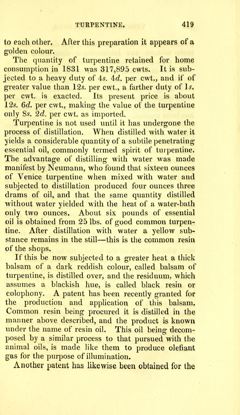 to each other. After this preparation it appears of a golden colour. The quantity of turpentine retained for home consumption in 1831 was 317,895 cwts. It is sub- jected to a heavy duty of is. id. per cwt., and if of greater value than 12s. per cwt., a farther duty of Is. per cwt. is exacted. Its present price is about 12s. 6d. per cwt., making the value of the turpentine only 8s. 2d. per cwt. as imported. Turpentine is not used until it has undergone the process of distillation. When distilled with water it yields a considerable quantity of a subtile penetrating essential oil, commonly termed spirit of turpentine. The advantage of distilling with water was made manifest by Neumann, who found that sixteen ounces of Venice turpentine when mixed with water and subjected to distillation produced four ounces three drams of oil, and that the same quantity distilled without water yielded with the heat of a water-bath only two ounces. About six pounds of essential oil is obtained from 25 lbs. of good common turpen- tine. After distillation with water a yellow sub- stance remains in the still—this is the common resin of the shops. If this be now subjected to a greater heat a thick balsam of a dark reddish colour, called balsam of turpentine, is distilled over, and the residuum, which assumes a blackish hue, is called black resin or colophony. A patent has been recently granted for the production and application of this balsam. Common resin being procured it is distilled in the manner above described, and the product is known under the name of resin oil. This oil being decom- posed by a similar process to that pursued with the animal oils, is made like them to produce olefiant gas for the purpose of illumination. Another patent has likewise been obtained for the