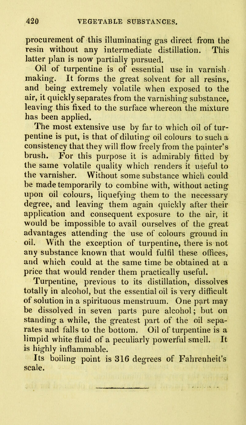 procurement of this illuminating’ gas direct from the resin without any intermediate distillation. This latter plan is now partially pursued. Oil of turpentine is of essential use in varnish making. It forms the great solvent for all resins, and being extremely volatile when exposed to the air, it quickly separates from the varnishing substance, leaving this fixed to the surface whereon the mixture has been applied. The most extensive use by far to which oil of tur- pentine is put, is that of diluting oil colours to such a consistency that they will flow freely from the pointer’s brush. For this purpose it is admirably fitted by the same volatile quality which renders it useful to the varnisher. Without some substance which could be made temporarily to combine with, without acting upon oil colours, liquefying them to the necessary degree, and leaving them again quickly after their application and consequent exposure to the air, it would be impossible to avail ourselves of the great advantages attending the use of colours ground in oil. With the exception of turpentine, there is not any substance known that would fulfil these offices, and which could at the same time be obtained at a price that would render them practically useful. Turpentine, previous to its distillation, dissolves totally in alcohol, but the essential oil is very difficult of solution in a spirituous menstruum. One part may be dissolved in seven parts pure alcohol; but on standing a while, the greatest part of the oil sepa- rates and falls to the bottom. Oil of turpentine is a limpid white fluid of a peculiarly powerful smell. It is highly inflammable. Its boiling point is 316 degrees of Fahrenheit’s scale.