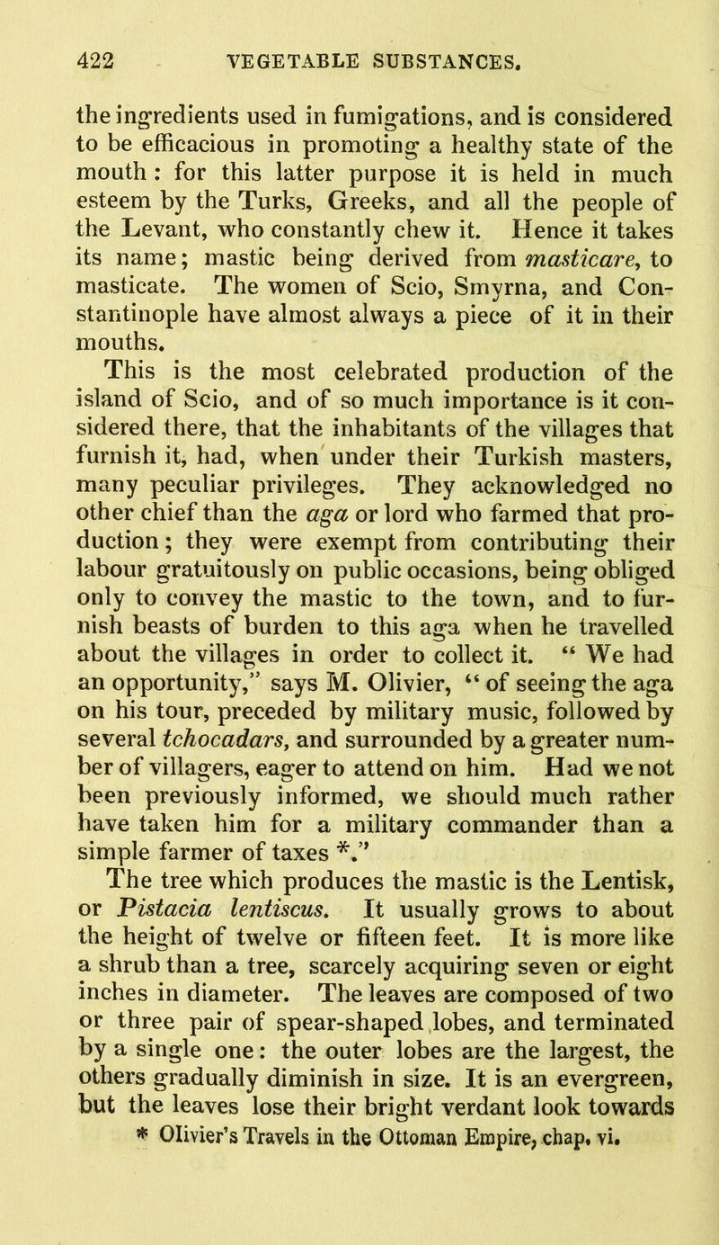 the ingredients used in fumigations, and is considered to be efficacious in promoting a healthy state of the mouth : for this latter purpose it is held in much esteem by the Turks, Greeks, and all the people of the Levant, who constantly chew it. Hence it takes its name; mastic being derived from masticare, to masticate. The women of Scio, Smyrna, and Con- stantinople have almost always a piece of it in their mouths. This is the most celebrated production of the island of Scio, and of so much importance is it con- sidered there, that the inhabitants of the villages that furnish it, had, when under their Turkish masters, many peculiar privileges. They acknowledged no other chief than the aga or lord who farmed that pro- duction ; they were exempt from contributing their labour gratuitously on public occasions, being obliged only to convey the mastic to the town, and to fur- nish beasts of burden to this aga when he travelled about the villages in order to collect it. “We had an opportunity,’' says M. Olivier, “ of seeing the aga on his tour, preceded by military music, followed by several tchocadars, and surrounded by a greater num- ber of villagers, eager to attend on him. Had we not been previously informed, we should much rather have taken him for a military commander than a simple farmer of taxes The tree which produces the mastic is the Lentisk, or Pistacia lentiscus. It usually grows to about the height of twelve or fifteen feet. It is more like a shrub than a tree, scarcely acquiring seven or eight inches in diameter. The leaves are composed of two or three pair of spear-shaped lobes, and terminated by a single one: the outer lobes are the largest, the others gradually diminish in size. It is an evergreen, but the leaves lose their bright verdant look towards * Olivier’s Travels in the Ottoman Empire, chap, vi.