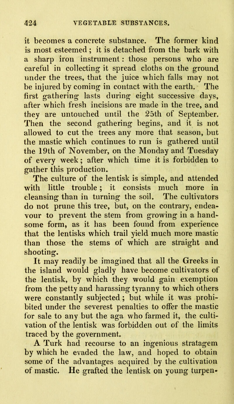 it becomes a concrete substance. The former kind is most esteemed; it is detached from the bark with a sharp iron instrument: those persons who are careful in collecting it spread cloths on the ground under the trees, that the juice which falls may not be injured by coming in contact with the earth. The first gathering lasts during eight successive days, after which fresh incisions are made in the tree, and they are untouched until the 25th of September. Then the second gathering begins, and it is not allowed to cut the trees any more that season, but the mastic which continues to run is gathered until the 19th of November, on the Monday and Tuesday of every week; after which time it is forbidden to gather this production. The culture of the lentisk is simple, and attended with little trouble; it consists much more in cleansing than in turning the soil. The cultivators do not prune this tree, but, on the contrary, endea- vour to prevent the stem from growing in a hand- some form, as it has been found from experience that the lentisks which trail yield much more mastic than those the stems of which are straight and shooting. It may readily be imagined that all the Greeks in the island would gladly have become cultivators of the lentisk, by which they would gain exemption from the petty and harassing tyranny to which others were constantly subjected ; but while it was prohi- bited under the severest penalties to offer the mastic for sale to any but the aga who farmed it, the culti- vation of the lentisk was forbidden out of the limits traced by the government. A Turk had recourse to an ingenious stratagem by which he evaded the law, and hoped to obtain some of the advantages acquired by the cultivation of mastic. He grafted the lentisk on young turpen-