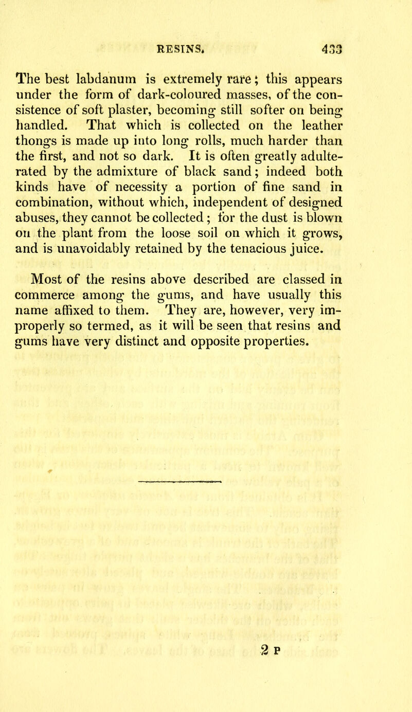 The best labdanum is extremely rare; this appears under the form of dark-coloured masses, of the con- sistence of soft plaster, becoming still softer on being handled. That which is collected on the leather thongs is made up into long rolls, much harder than the first, and not so dark. It is often greatly adulte- rated by the admixture of black sand; indeed both kinds have of necessity a portion of fine sand in combination, without which, independent of designed abuses, they cannot be collected; for the dust is blown on the plant from the loose soil on which it grows, and is unavoidably retained by the tenacious juice. Most of the resins above described are classed in commerce among the gums, and have usually this name affixed to them. They are, however, very im- properly so termed, as it will be seen that resins and gums have very distinct and opposite properties.