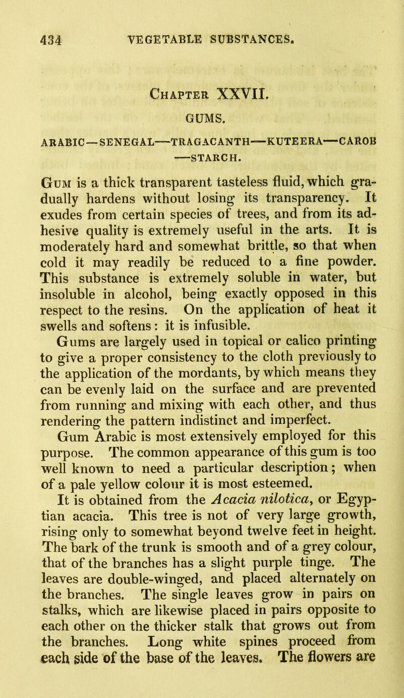 Chapter XXVII. GUMS. ARABIC — SENEGAL—TRAGACANTH—KUTEERA—CAROB —STARCH. Gum is a thick transparent tasteless fluid, which gra- dually hardens without losing its transparency. It exudes from certain species of trees, and from its ad- hesive quality is extremely useful in the arts. It is moderately hard and somewhat brittle, so that when cold it may readily be reduced to a fine powder. This substance is extremely soluble in water, but insoluble in alcohol, being exactly opposed in this respect to the resins. On the application of heat it swells and softens : it is infusible. Gums are largely used in topical or calico printing to give a proper consistency to the cloth previously to the application of the mordants, by which means they can be evenly laid on the surface and are prevented from running and mixing with each other, and thus rendering the pattern indistinct and imperfect. Gum Arabic is most extensively employed for this purpose. The common appearance of this gum is too well known to need a particular description; when of a pale yellow colour it is most esteemed. It is obtained from the Acacia nilotica, or Egyp- tian acacia. This tree is not of very large growth, rising only to somewhat beyond twelve feet in height. The bark of the trunk is smooth and of a grey colour, that of the branches has a slight purple tinge. The leaves are double-winged, and placed alternately on the branches. The single leaves grow in pairs on stalks, which are likewise placed in pairs opposite to each other on the thicker stalk that grows out from the branches. Long white spines proceed from each side of the base of the leaves. The flowers are