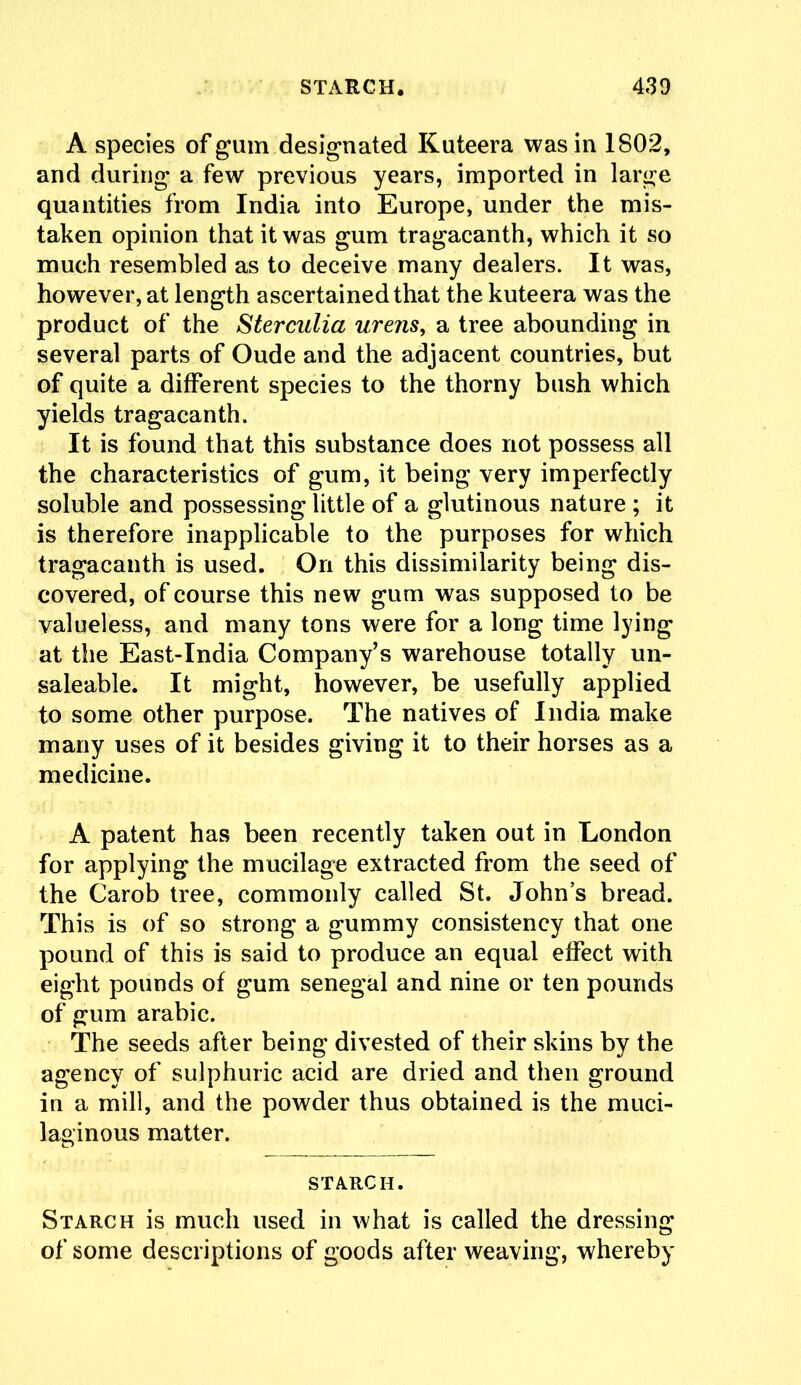 A species of gum designated Kuteera was in 1802, and during a few previous years, imported in large quantities from India into Europe, under the mis- taken opinion that it was gum tragacanth, which it so much resembled as to deceive many dealers. It was, however, at length ascertained that the kuteera was the product of the Sterculia urens, a tree abounding in several parts of Oude and the adjacent countries, but of quite a different species to the thorny bush which yields tragacanth. It is found that this substance does not possess all the characteristics of gum, it being very imperfectly soluble and possessing little of a glutinous nature ; it is therefore inapplicable to the purposes for which tragacanth is used. On this dissimilarity being dis- covered, of course this new gum was supposed to be valueless, and many tons were for a long time lying at the East-India Company’s warehouse totally un- saleable. It might, however, be usefully applied to some other purpose. The natives of India make many uses of it besides giving it to their horses as a medicine. A patent has been recently taken out in London for applying the mucilage extracted from the seed of the Carob tree, commonly called St. John’s bread. This is of so strong a gummy consistency that one pound of this is said to produce an equal effect with eight pounds of gum Senegal and nine or ten pounds of gum arabic. The seeds after being divested of their skins by the agency of sulphuric acid are dried and then ground in a mill, and the powder thus obtained is the muci- laginous matter. STARCH. Starch is much used in what is called the dressing of some descriptions of goods after weaving, whereby