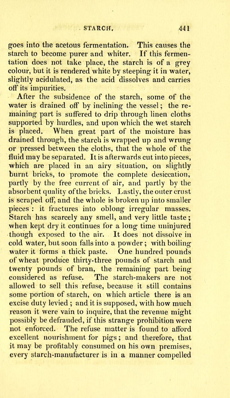 goes into the acetous fermentation. This causes the starch to become purer and whiter. If this fermen- tation does not take place, the starch is of a grey colour, but it is rendered white by steeping it in water, slightly acidulated, as the acid dissolves and carries off its impurities. After the subsidence of the starch, some of the water is drained off by inclining the vessel; the re- maining part is suffered to drip through linen cloths supported by hurdles, and upon which the wet starch is placed. When great part of the moisture has drained through, the starch is wrapped up and wrung or pressed between the cloths, that the whole of the fluid may be separated. It is afterwards cut into pieces, which are placed in an airy situation, on slightly burnt bricks, to promote the complete desiccation, partly by the free current of air, and partly by the absorbent quality of the bricks. Lastly, the outer crust is scraped off, and the whole is broken up into smaller pieces : it fractures into oblong irregular masses. Starch has scarcely any smell, and very little taste; when kept dry it continues for a long time uninjured though exposed to the air. It does not dissolve in cold water, but soon falls into a powder; with boiling water it forms a thick paste. One hundred pounds of wheat produce thirty-three pounds of starch and twenty pounds of bran, the remaining part being considered as refuse. The starch-makers are not allowed to sell this refuse, because it still contains some portion of starch, on which article there is an excise duty levied ; and it is supposed, with how much reason it were vain to inquire, that the revenue might possibly be defrauded, if this strange prohibition were not enforced. The refuse matter is found to afford excellent nourishment for pigs; and therefore, that it may be profitably consumed on his own premises, every starch-manufacturer is in a manner compelled