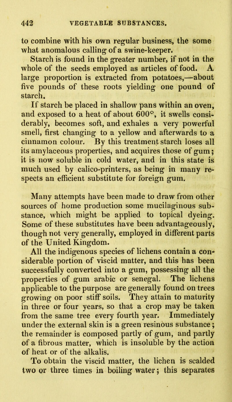 to combine with his own regular business, the some what anomalous calling of a swine-keeper. Starch is found in the greater number, if not in the whole of the seeds employed as articles of food. A large proportion is extracted from potatoes,—about five pounds of these roots yielding one pound of starch. If starch be placed in shallow pans within an oven, and exposed to a heat of about 600°, it swells consi- derably, becomes soft, and exhales a very powerful smell, first changing to a yellow and afterwards to a cinnamon colour. By this treatment starch loses all its amylaceous properties, and acquires those of gum; it is now soluble in cold water, and in this state is much used by calico-printers, as being in many re- spects an efficient substitute for foreign gum. Many attempts have been made to draw from other sources of home production some mucilaginous sub- stance, which might be applied to topical dyeing. Some of these substitutes have been advantageously, though not very generally, employed in different parts of the United Kingdom. All the indigenous species of lichens contain a con- siderable portion of viscid matter, and this has been successfully converted into a gum, possessing all the properties of gum arabic or Senegal. The lichens applicable to the purpose are generally found on trees growing on poor stiff soils. They attain to maturity in three or four years, so that a crop may be taken from the same tree every fourth year. Immediately under the external skin is a green resinous substance; the remainder is composed partly of gum, and partly of a fibrous matter, which is insoluble by the action of heat or of the alkalis. To obtain the viscid matter, the lichen is scalded two or three times in boiling water; this separates