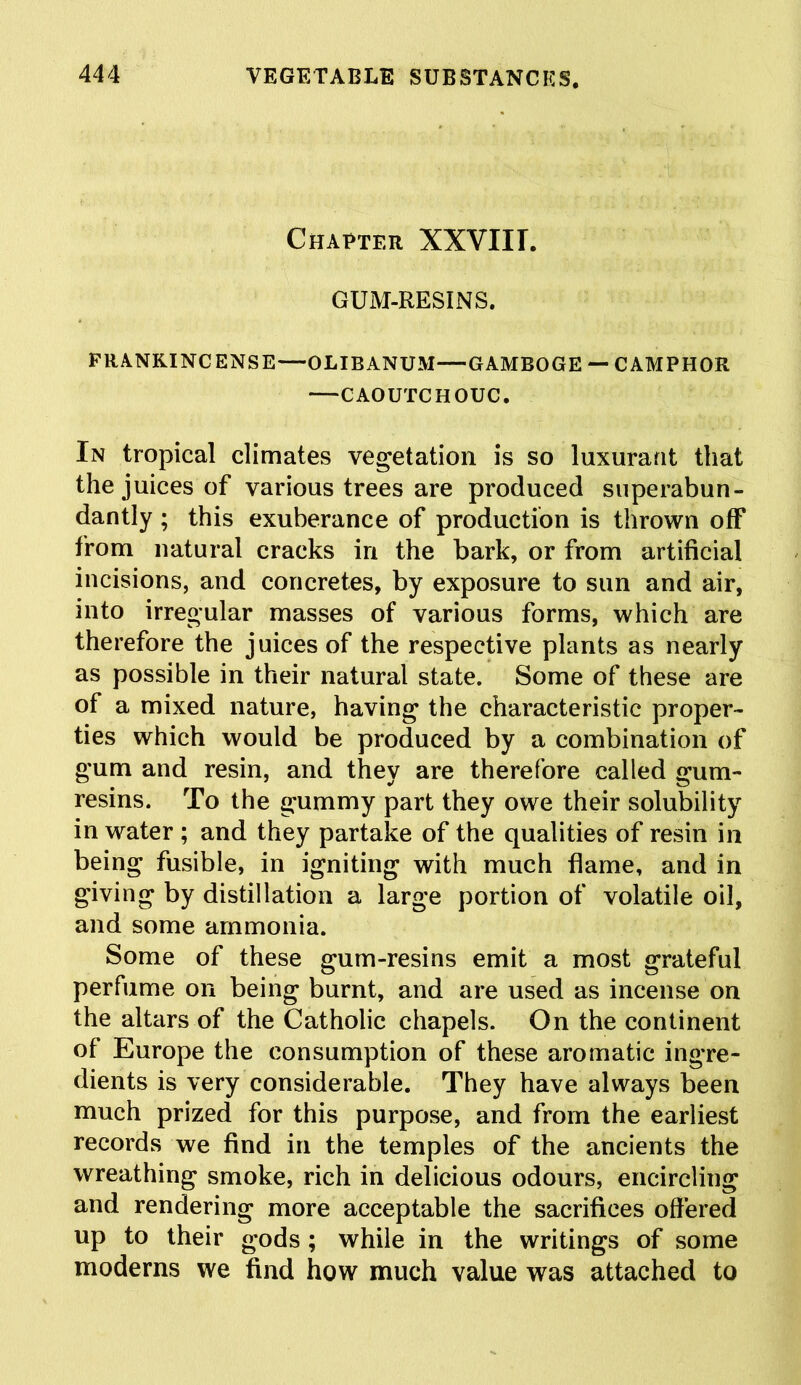 Chatter XXVIII. GUM-RESINS. FRANKINCENSE—OLIBANUM—GAMBOGE — CAMPHOR CAOUTCHOUC. In tropical climates vegetation is so luxurant that the juices of various trees are produced superabun- dantly ; this exuberance of production is thrown off from natural cracks in the bark, or from artificial incisions, and concretes, by exposure to sun and air, into irregular masses of various forms, which are therefore the juices of the respective plants as nearly as possible in their natural state. Some of these are of a mixed nature, having the characteristic proper- ties which would be produced by a combination of gum and resin, and they are therefore called gum- resins. To the gummy part they owe their solubility in water ; and they partake of the qualities of resin in being fusible, in igniting with much flame, and in giving by distillation a large portion of volatile oil, and some ammonia. Some of these gum-resins emit a most grateful perfume on being burnt, and are used as incense on the altars of the Catholic chapels. On the continent of Europe the consumption of these aromatic ingre- dients is very considerable. They have always been much prized for this purpose, and from the earliest records we find in the temples of the ancients the wreathing smoke, rich in delicious odours, encircling and rendering more acceptable the sacrifices offered up to their gods ; while in the writings of some moderns we find how much value was attached to