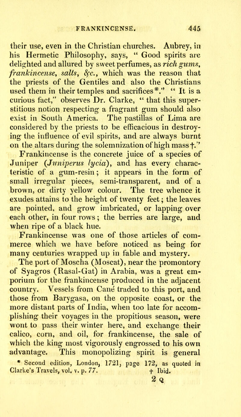 their use, even in the Christian churches. Aubrey, in his Hermetic Philosophy, says, “ Good spirits are delighted and allured by sweet perfumes, as rich gums, frankincense, salts, fyc., which was the reason that the priests of the Gentiles and also the Christians used them in their temples and sacrifices*.'9 “ It is a curious fact,” observes Dr. Clarke, “ that this super- stitious notion respecting a fragrant gum should also exist in South America. The pastillas of Lima are considered by the priests to be efficacious in destroy- ing the influence of evil spirits, and are always burnt on the altars during the solemnization of high mass t*’’ Frankincense is the concrete juice of a species of Juniper (Juniperus lycia;), and has every charac- teristic of a gum-resin; it appears in the form of small irregular pieces, semi-transparent, and of a brown, or dirty yellow colour. The tree whence it exudes attains to the height of twenty feet; the leaves are pointed, and grow imbricated, or lapping over each other, in four rows; the berries are large, and when ripe of a black hue. Frankincense was one of those articles of com- merce which we have before noticed as being for many centuries wrapped up in fable and mystery. The port of Moscha (Moscat), near the promontory of Syagros (Rasal-Gat) in Arabia, was a great em- porium for the frankincense produced in the adjacent country. Vessels from Cane traded to this port, and those from Barygasa, on the opposite coast, or the more distant parts of India, when too late for accom- plishing their voyages in the propitious season, were wont to pass their winter here, and exchange their calico, corn, and oil, for frankincense, the sale of which the king most vigorously engrossed to his own advantage. This monopolizing spirit is general * Second edition, London, 1721, page 172, as quoted in Clarke’s Travels, vol. v. p. 77, + Ibid. 2 Q