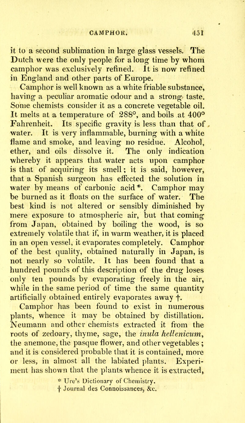 it to a second sublimation in large glass vessels. The Dutch were the only people for along time by whom camphor was exclusively refined. It is now refined in England and other parts of Europe. Camphor is well known as a white friable substance, having a peculiar aromatic odour and a strong* taste. Some chemists consider it as a concrete vegetable oil. It melts at a temperature of 288°, and boils at 400° Fahrenheit. Its specific gravity is less than that of water. It is very inflammable, burning with a white flame and smoke, and leaving no residue. Alcohol, ether, and oils dissolve it. The only indication whereby it appears that water acts upon camphor is that of acquiring its smell; it is said, however, that a Spanish surgeon has effected the solution in water by means of carbonic acid*. Camphor may be burned as it floats on the surface of water. The best kind is not altered or sensibly diminished by mere exposure to atmospheric air, but that coming from Japan, obtained by boiling the wood, is so extremely volatile that if, in warm weather, it is placed in an open vessel, it evaporates completely. Camphor of the best quality, obtained naturally in Japan, is not nearly so volatile. It has been found that a hundred pounds of this description of the drug loses only ten pounds by evaporating freely in the air, while in the same period of time the same quantity artificially obtained entirely evaporates away j*. Camphor has been found to exist in numerous plants, whence it may be obtained by distillation. Neumann and other chemists extracted it from the roots of zedoary, thyme, sage, the inula hellenicum, the anemone, the pasque flower, and other vegetables ; and it is considered probable that it is contained, more or less, in almost all the labiated plants. Experi- ment has shown that the plants whence it is extracted, * Ure’s Dictionary of Chemistry, f Journal des Connoissances, &c.