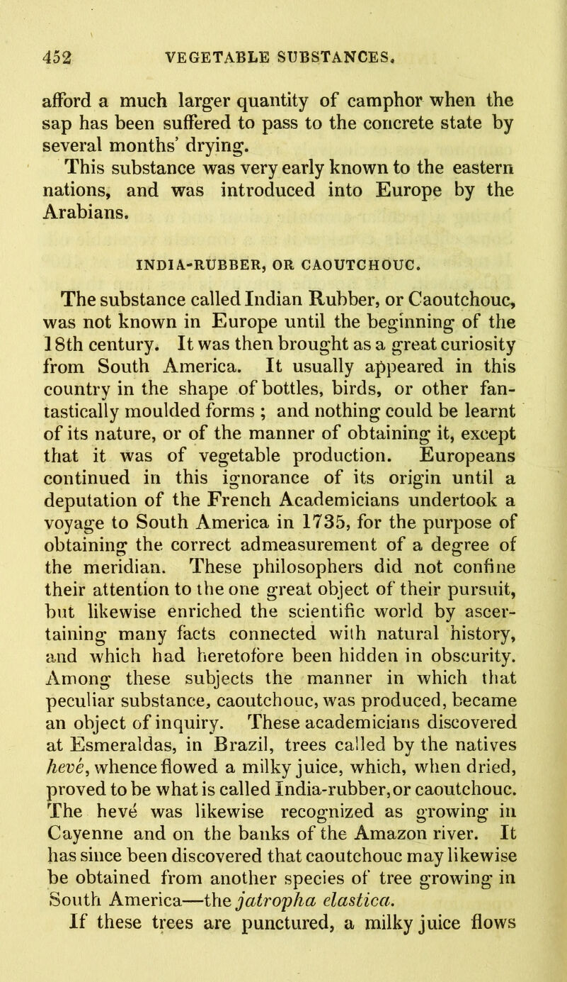 afford a much larger quantity of camphor when the sap has been suffered to pass to the concrete state by several months drying. This substance was very early known to the eastern nations, and was introduced into Europe by the Arabians. INDIA-RUBBER, OR CAOUTCHOUC. The substance called Indian Rubber, or Caoutchouc, was not known in Europe until the beginning of the 18th century. It was then brought as a great curiosity from South America. It usually appeared in this country in the shape of bottles, birds, or other fan- tastically moulded forms ; and nothing could be learnt of its nature, or of the manner of obtaining it, except that it was of vegetable production. Europeans continued in this ignorance of its origin until a deputation of the French Academicians undertook a voyage to South America in 1735, for the purpose of obtaining the correct admeasurement of a degree of the meridian. These philosophers did not confine their attention to the one great object of their pursuit, but likewise enriched the scientific world by ascer- taining many facts connected with natural history, and which had heretofore been hidden in obscurity. Among these subjects the manner in which that peculiar substance, caoutchouc, was produced, became an object of inquiry. These academicians discovered at Esmeraldas, in Brazil, trees called by the natives heve, whence flowed a milky juice, which, when dried, proved to be what is called India-rubber, or caoutchouc. The heve was likewise recognized as growing in Cayenne and on the banks of the Amazon river. It has since been discovered that caoutchouc may likewise be obtained from another species of tree growing in South America—the jatropha elastica. If these trees are punctured, a milky juice flows