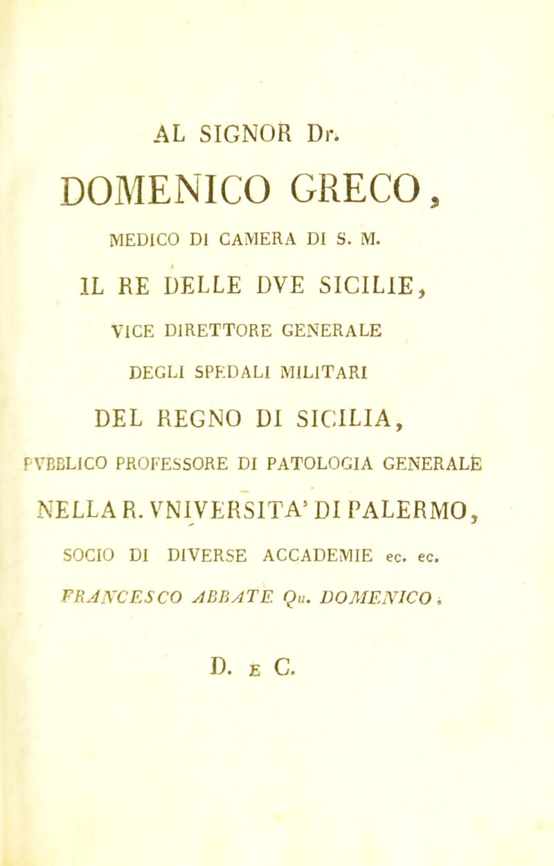 AL SIGNOR Dr. DOMENICO GRECO, MEDICO DI CAMERA DI S. M. IL RE DELLE DVE SICIL1E, VICE DIRETTORE GENERALE DEGLI SPEDALI MILITARI DEL REGNO DI SICILIA, TVBBLICO PROFESSORE DI PATOLOGIA GENERALE NELLA R. VNIVERSITA5 DI PALERMO, SOCIO DI DIVERSE ACCADEMIE ec. ec. FRAJVCESCO ABBATE Qu. DOMENICO. D. E G.