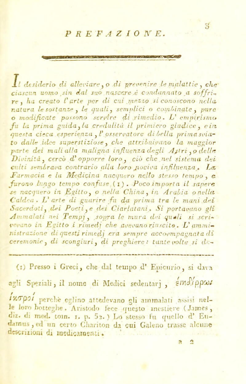 J.! dtsiderio di allcriare} o di prevenire le mjilattie, cha' ciascan uomo sin dal. suo nascKre ù condcmncttQ a soffri- re , ha creato Carte pcr di cni .inezzo si conoscono nclta, natura le sostanze , le quali} scmplici o comMnate f pure o mod.ifi.cate possono servira di j-imedio. L' enipixismo fa la prima guida }/a Credulità il primicro gïudicc, ein questa cieca esperienza } F osservatore dibclla prima s>,<ia- to dalle idée superst iziose} che attr.iluivano la maçgior parte dei mali alla maligna injluenza degli djtrï.p (lelle Divinité} cercv d'opporre loro } cio clic nel sistcma dei culti semLrava contrario alla loro jiocii'a in/îluenza.. La. Earmacia e la Medicina nacquero nello stcsso tempo , e furono Inngo tempo confuse (i) . Poco importa il sapere se nacquero in Egitto} o nel/a China , in Aro.lia p nella C'aldca. U arte di guarire fu da prima tra le muni dei Sacerdoti t .dei Pocti}e dei Ciarlatani. Si portavano gli Ammalati n*i Tempj, sopra le mura dei qu*li si scri* vevano in Egitto i rimedj che avevano rinscito. U ammi- nistrazionc di questi rimedj cra sempre acco\>mpagn,ata di cérémonie, di scongiuriy di preghierc : tante trotte si df.- (i) Presso i Greci, che clal tempo d' Epicurio, si d.ivs açdi Speziali, il nome di Medici sedentarj , ?/H^/ppW ly.Tpot perche ejlrno atteclevano gli ammalati assisi nel- le loro botteghe. Arjstodo i'ece (juesto mesure (James , diz. ili me«L toin. i. p. 52. ) Ld stçsso fu cruello d' Eti- ddrnus,ed un certo Chariton da cui Galeno ti'assc nlcitne drscriîiojji di îaïdiçainenu. R 2