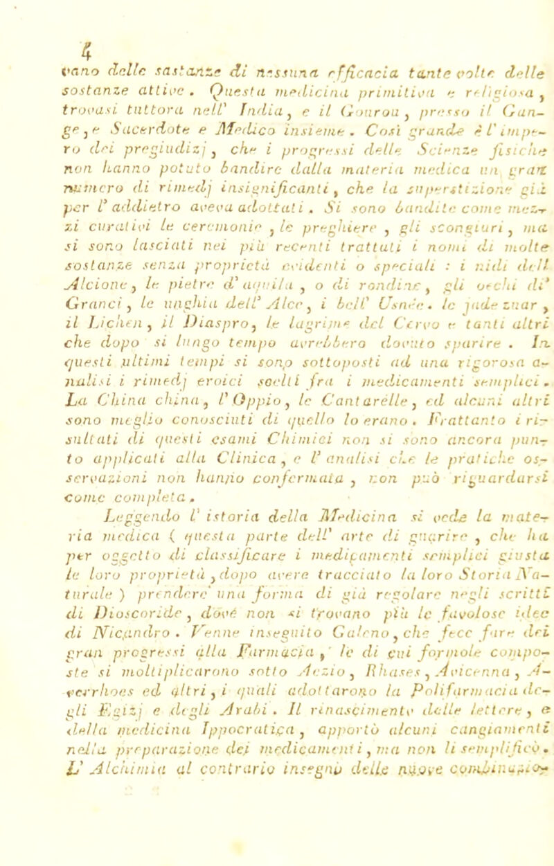 vc.no délie .uista.iT.» di n-ssunn rfficacia teinte voile. délie sostanze attise. Questu medicina primilisn reVigiosa. trovasi tnttora ne II* India, e il Gourou, presto il Gan- gF ,f Sucefdote e Jlfedico insieme. Coxi grand? ifimpe- ti> dei pregiudizj, ch.* i vrocressi délie Se'fnze fisiche non hanno potuto bandirc dalla materia medica un vrai numéro di rimedj insignificànti, che la tuperttizione eiâ per P addietro ave va ado liai i. Si sono baadite corne me&r zi curai ivi le cérémonie } le preglùere , gli sconçiuri, ma si sor.o lasciati nei pih recrnli tratluli i noini di molle sostanze senza proprietù évident i o speciali : i r.idi dcll Alcionc, lf piètre d*aquila , o di rondins, gli otchi di' Grand, le unpliia dell' Alce, i bail- Usitée» le jade znar t il Liçnen. il Diaspro, lie lagrij/i* dcl Ccrvo r tanti altri che dopa si lungo tempo asrcbbero dov'uto svarire . In. <]Uesti .ultiini teinpi si sonp sottoposti ad una rigorosa a- nali.-i i rintfdj eroici soelti fra i jnedicamenti semplici . La China china, l'Qppio, le C'ant arelle, r.d aicuni altri sono meglio conosciuti di tjuello lo erano . Frattanlo i ri- snltali di que'sli csami Chimiei non si sono ancora pnn- to applicali alla Clinica, e l' analisi eue le pratiche os- servazioni non hanno conferiuaia , von p~à ri^uardarsi cuiilc compléta. Laggendo /' istoria délia Jlfr-dicina si vede la mate- ria medica ( tfuesia parte dell' arte di gnarire , che ha />*r oggcttb di dus si fie are i medif.ainr.nli srmplici giusta le loro proprietà .dopa avère traccialo la loro StoriaJVa— turale ) prtndere una forma di eià rrgolare nëglî scrillL di Diosçoride , dose non *t tfovano pïU le favolosc idtc di Nicy.ndro . Venne insegnito Galeno, che fecc fin* dei cran progressi alla Fnrmctcia le di fini formol* compo- ste si moltiplicarono sotlo Aezio , Rhases , Âvicenna , A— ferrhoes ed yltri,i //uali adottarono la Polifarmacia dc- gli F.gizj e de gli Arabi . Il rinasçimentv délie lettere, « délia medicina Ippocratiça, apporto a/cuni cangiamentî neilit prrparazione ,dej médicament i, ma non li si-mplifico. lï Alchimiu al contrario insegnit délie ninne coi>U>ui±<iio~