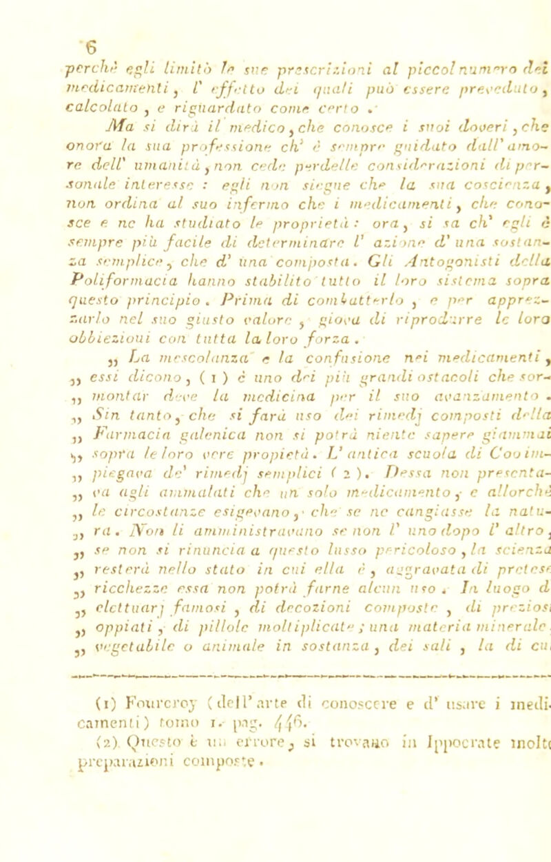 perché egli limita A» sue prescrizioni al piccolnaitirro dét médicament i, C effetto dei qnati puô cssere prescduto, calcolalo , e riguardato corne crlo .• Ma si dira il medico yche conosce i snoi doveri }ehe onora la sua professione ch' è semprc gnidato dalP amo~ re de II' uma'nità, non. cedc perdelle consid^razioni diprr- sonale intéresse • egli n >n siegue ch* la sua coscirnza y non ordina al suo infermo che i médicament i} che cono- sce n ne lia stvdiato h proprietà : ora, si sa ch' egli è sempre pi à facile di determinare V azionn d'uria sostan* za semplice, che d' Una'composta. Gli Antogonisti délia. Poliformacia hanno stabilito tutto il loro sistema sopra (juesto principio . Prima di comhatïerlo , e per apprez- T.arlo nel suo giusto valore } gio^a di riprodirre le lura obbiezioui cou tutta la, loro forza . 3, La mcscolanza e la confusione nei médicament i, 3, essi dicono y ( i ) c ano d'i piii grandi ostaeoli che sor- montai- deve la medicina prr il suo avanz'amento . ,j Sin tantoyche si fara uso dei rimedj composti d^lla Fiirmacia galcnica non si po'rà niente sapere giammai i,, sopra le loro ocre propietà. U antica scuola di C'ooint- piegni'a de* rimedj sèntplici ( z). Dessa non presenta- „ t'a agit ammalati che un solo medicamentoc al/urchi „ le circostanze esige^ano ,■ che se ne cangiassn la nalu- J} ru. IVo/t li ami/i inistravano se non l' v.no dopo V a!troi j, se non si rinuncia a questo lusso prricoloso y la scienza j, restera nello stalo in cui ella ês aggravatadi prétest 3> ricchezze essa non potrà farne alcun uso . In luogo d 3, clettuarj famosi , di decozioni composte , di prezioii )} oppiati j di pillolc m'oit iplicate ; una materia minérale. j, vegctalilc o animale in sostanza, dei sali , la di eu (1) Fourcroy (deil'arte cl i camenii) tomo i. {ft. (2) . Qttesto è ti;. efrorej si preparazioni cowpoete • conosce i-e e cl' usure i îneili- trovaiio in Ippocrate inciti