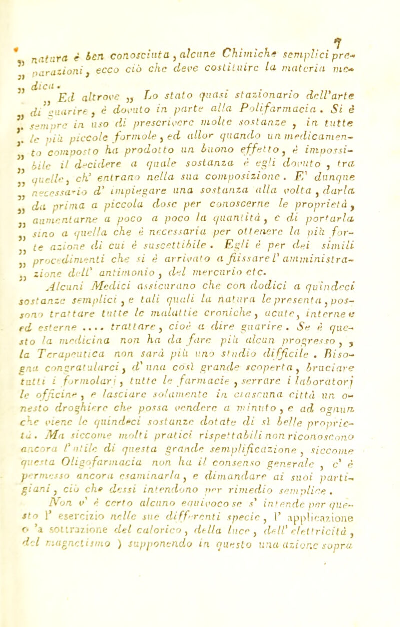 natnra i *W conosciuta ,a!cnne Chimiche semplici pre- ') parawon'j ecco cio che deve costiiuirc la materia me* dica ' F.d altrove „ Lo stato quasi stazionario dell'arte (li oaarire, è dosnto in parti' alla PoUfarmacia. Si è ssmprc in uso di prcscrwcrc molle sostanze , in tutte le »ià piccole formole , ed allor quando un medicamen- to composto ha prodotto un buono effettOJ è impossi- bile il decidere a quale sostanza è egli doruto , Ira quelle, ch.' entrant nclla sua composizione. F,' dunc/ne neccssa*io d' impiegare una sostanza alla volta , darla. da prima a piccola dose per conoscerne le propriété , j aunicnlarne a poco a poco la quantité, e di por'arla. j, smo a (juella che è nrcessaria per ottencre la pîh for- j, (e azione di eut è suscettibile . E^/i è per dei simili j, procedinienti che si è arrivato a fiissareV amministra- r> zione dclC antimonio , d.l tnercurio etc. Alcuni Medici assicurano che con dodici a quindrci sostanze semplici .e tali quali ta natura le présenta, pos- ions tranare tutte le malaltie croniche, iicute^ interne*: ed esterne .... trattare, cioè a dire gnarire . Se è que- sto la medicina non ha da fore pih alcun progresso , , la Terapcutica non sarà pi'u imo studio difficile . Riso- ena contratularci, d? una cosl grande tcoperta, bruciare tutti i formolarij tntte le farmacie , serrare i laboratorî le officia* , e lasciarc solamentc in ciascana città un o- nesto droghiere chr possa venderc a minuto, e ad ognun. che vienc le quindeci sostanze dotato di si belle proprié- té. Ma siccome molli pratici rispe'tabi/i non riconosemo ancora l%n:ile di questa grande semplificàzione siccome q.'e-ta Oligr>farmacia non lia il consenso générale , c' è vermesso ancora esaminarla , e dimandare ai suoi parti-* giani, ciù chf dessi intendono per rimedio semplice, IVon V è certo alcnno eriuit'ocose s% in tende per que- Si o 1' esercizio nellc sue diffrenti specie, I' applicazione o 'a EOttrazione dtl calorico , di-lla Ince, dell' elettricitd , dcl magnetismo ) supponendo in que,sto una azione sopru