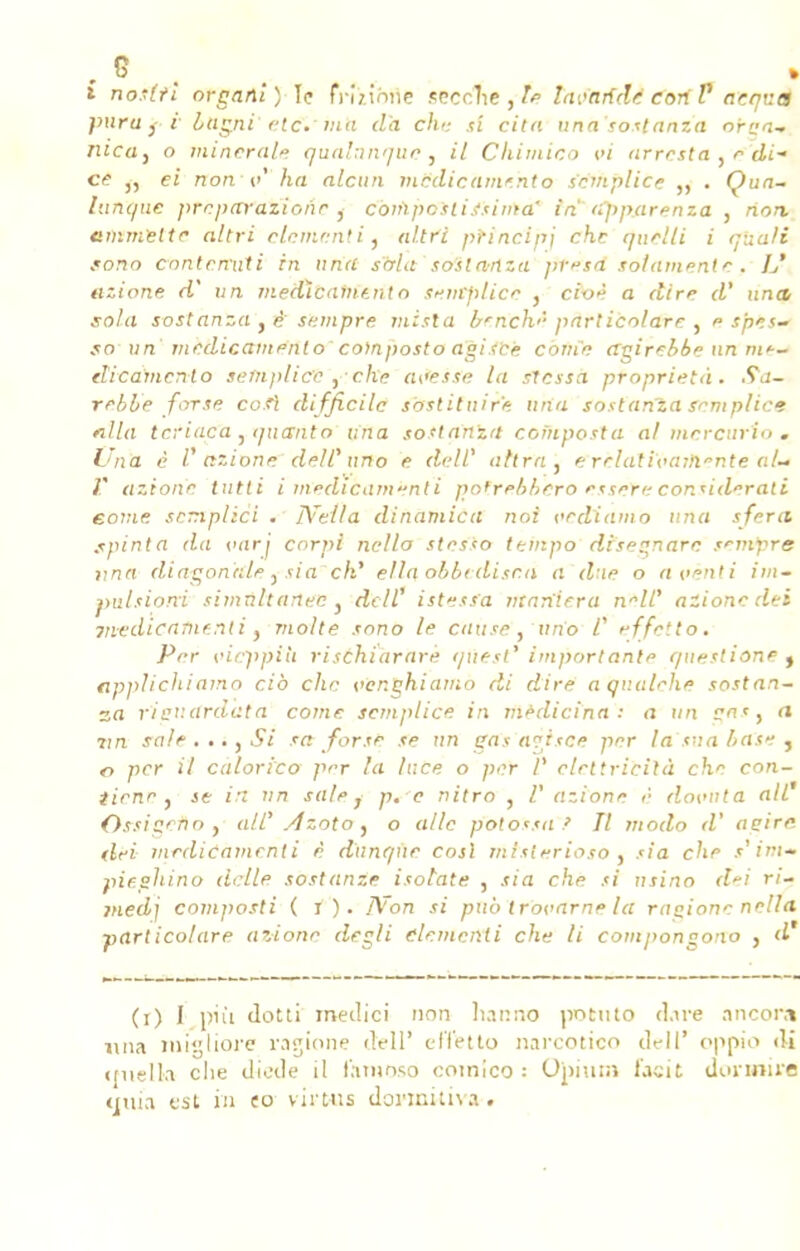 i no'lti organi) \ç fnnhne srccîie , le Invalide eoriV acqv.a pnru } i- bugni' etc.*nitt d'à chu si cita unasostanza oraa- mcdy o minerai* qualunque, il Chimico vi arresta , r di- ce „ ei non v ha alcun mPdicàmehto semplice . Çua- lunque preparazione , conïpcstijsima' in apparenza , non, emmettr altri clcmcntî, n/fri ptinci'pj che quelli i qbali fono contenait i in nft'rt stria so'sla-nza pvsà solamente. L' ttzione A un médicament n semplice } cioè a dire d' unit sola sostanza t è sempre mista brnch<- pnrlicolare , <■ s'pes- .10 wra' medicamento composto agiibè coine agirebbe un me- dicamento semplice ,■■ c/iv? avesse la stessa proprietà. Sa- rebbe for se co.fi difficile sbstituire una sostanza semplice filla teriaca , quant o una sostanza composta al mercuri-o . Una è l'nzione deW nno e dell' attrn , erclatiïiaihente ah V azion'c tutti i rnedicaméntï pofrrbbero esseYe considérait eome scmplicl . IVe/la dinamicn noi oediamo una sfera. spinta da varj corpi nello stesso tempo diseznarc tenfyrs nna diagonale y sia ch' ella obbtdisr.n a due o aveuli im~ pulsioni simultanée , dcll1 istesfa maniera nnlC alionc dei mt'dicatne.nli, moite sono le cause, uno C effètto» Prr cicppiii rischiarare quest' importanl/> qnestione j tipplichiamo cib che oer.ghiamo di dire a qv.alrhe sostan- za rieuardata corne semplice in medicina : a un <* rm sale . ..} Si sa forsr se un sas a?isce per la sna base , o per il calorico prr la lace o per V ctrttricilà che con- tiene j je in un sale y p. e nitro , V azione è dovitta ail' Ossigeno , <;//' Azoto , o aile potossa .' Il modo d' attire dei mrdicarnenti è dunque cosl mtsterioso . sia che t'im» pieghino dette sostanze isotaie , sia che si nsino dei ri- medi composti ( i ). I\on si pub trovarne la ragione nella part icolare azionr degli démenti che li compongono } d (i) I più dotti medici non hanno jwtmo Aire .mcon» una migliore ragione dell' effetto narcotico dcll' oppio «li iruelkt clie diode il lamoso comico : Opium faeit dormira mua est in eo virwis donnitiva.