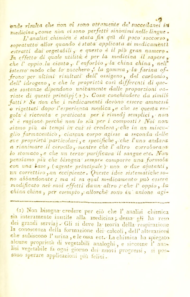 %9 bnde risuka che tron ci son-o vircmenle de' sncccdanei iri rtedicina , corne non ci sono perfetti sinonimi nellc- lingue - L'anaiisi chimica ê stula fin qrii di poco soccorso t sopratutto ailor quando è stata apphcata ai medicani'entl t-stratti dai vegetabili , e questo è il più gran numéro. Jn cffetto di quale ulilità è per la medicina il sapere , che 1' oppio.la cicuta ,■ l' euforbio f la china china, neW istersomodo clic lo zucchvro,'■ la gomma , la farina of- ■frono per ultimi risultati deW ossigeno, d-.l carbonioy deiï idrogeno , e che le proprictà cosï differenti di que- jfe sostanze dipendono unibamente dalle proporzioni va- riât* di questi prir.cipj ( i ). Cosa- c.onchiuderc du simili fattiSe non chc i medicamenti devono esserc amniessi o risettati dopo l'e.'periçnzà medica ,e chc se questa re- çois è ricevuta e praticata per i rimedj semplici , ■ non c' è ragione perché non lo si'a per i corn-posti ? JVoi non. jiamo più ai tempi ïit cui si Credevft, che in un niisen-' glio farmaceuticb, ciascun corpo agisse a seconda délie xne proprictà particolari, e spécificité , chc l'uno ahdai'il n rianimare il cervello, inentre che /' altro corrobora-Mt lo stomaco , e che un terzo purificava il sanguee'.c. IVoih ■pensiamo più che bisogna sempre comporre un-a fornvoLi con una iase } (agent? principale) uno o due ajutahti, un correttivo }uin (ceipiente. Qucstc idée s-islematichc so- no ahbandonatc ; ma si s~a quai médicament o- pub essera modificato neî'snài effetti daun altro ;■ che l' oppio, la china china } per esempio }- allorch-è sonx> in unionc agi- (i) Non bisogn*-creiere per ciô che V anaiisi chmrica sra itrteramente inutile alla medicina * dessa- g*r ha reso dei grandi servi?]. Gli si deve la-teoria délia-respirnzioue la conoscenza délia t'ortnizione cléi-calcôli, dell' alternziom che stiljiscono l'nrjna,eleossa ect.-La chimica lia spiegato atonie proprie ta di vegetabili analoghi, e siccome I* ana*. lisi vegetabile l'a ogni giorno dei-nnovi progressa, si pos- 60110 sperare applicazioni più felici.