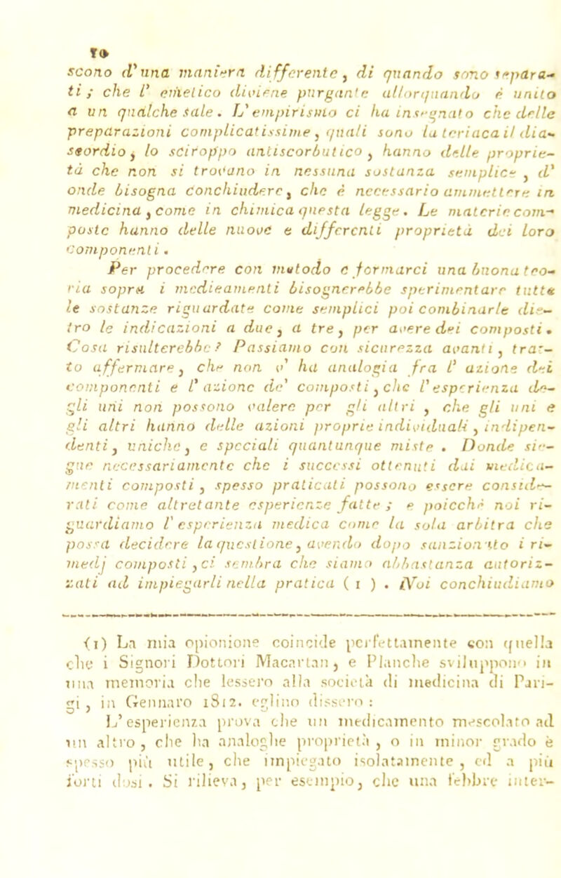 scono (Vuna maniera différente, di qxtando sono sépara- ti y c/ie /' emetico diviéae pnrgan'e al/orqaando é unito a vn qnàlche taie. VenipirisMo ci ha inseenato che délie prepdrazioni complicatissimet qiiali sonu la teriacail dia- stordio, /o sciroppo anliscorbulico t hanno dalle proprié- té che non si trot'ano in nessuna soslanza semplict . d' onde ùisogna conchiuderc, che è. nceessario ammttttere in medicina yCome in chimica questa leggn, Le malcrie com- poste hunno délie nuoiie e di/fcrcnti propriété dei lora Comportent i. Per procédure cou mutodo 6 fermarci una bnona teo- '•ia soprn i medieamenti bisognerebbe sperimeniare tutt* le sostanze riguardat*-. corne sempiici poi combinur/e <ii~- tro le indicazioni a due} a tre, per avère dei composti. Cosa risulterebbr Passiamo con sicurezza avant i, traz- io affermage, chr non ci ha analogia fra l' azione d-.i eompononti e l azionc de compo.'ti }c!ic l'esperienza do— gli uni non possono oalerc per gii ait ri , che gli uni e gli altri hanno dalle azioni proprie individuak y indipen* denti, nniche} e spcciali quantunque miste . Donde sie- gne ne'cëssariamcntc che i successi ottenuti dut medica- Jiienti Composti , spesso praticati possoiio e'sere consul^ rati corne altratante esperienze faite ; » poicchè noi ri- guatdiamo Vesperienza medica corne la sola arbitra che possa décider e laquextione, avendo dopo sanzionUo i ri- tnedj composti } ci sembra che siamo abbastanza autoriz- zati ad impiegarli nella pratica ( i ) . £Voi conchiudiamo <i) La mia opionione coïncide perfettamente con ([iiella clie i Signori Dottoi'i Macartanj e Planche sviluppono in iina meraoria clie lessero alla società <li medicina di Pjn- gi, in Gennaro 1812. eglino dissero : L'esperienza prova clie un medicamento mescolato ad un altro , clie ha analoghe proprietà } o in minor grado ë spesso nh't utile, che impiegato isolatamente , ed a più i'oni dosi. Si rilievaj per esempio, clie una fehbre iniem