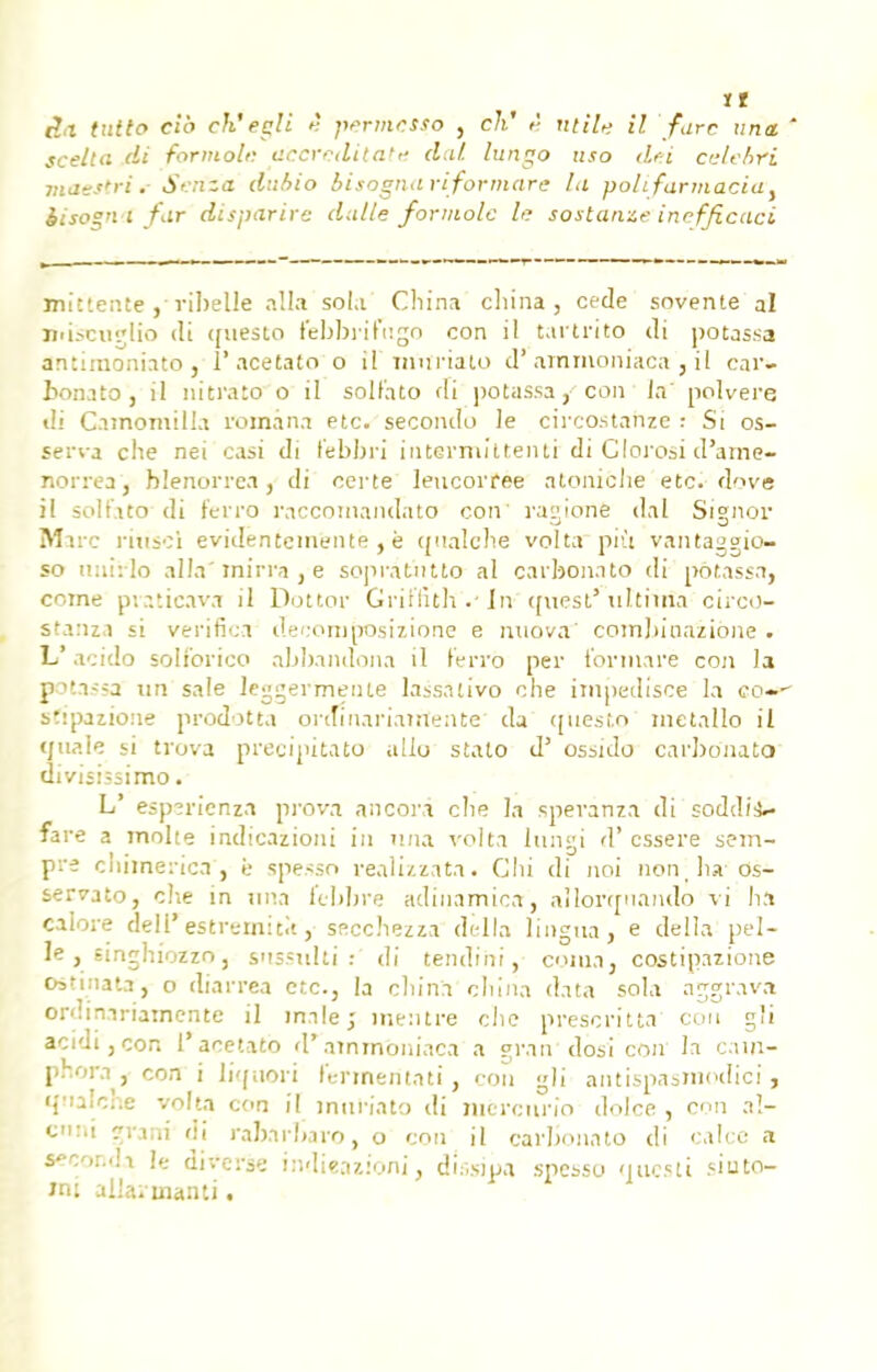 scella di formolc accrcdilate dal lungo usa dei cvlebri maestrit Srnza dubio bisognariformare lu polifarmaciay èisogn l far disparire dalle formolc lu sostanze inefftcaci mittente , ribelle alla sola China cliina , cède sovente al nd.-cuglio di ([iiesto febbrifngo con il tartrito di potassa antimoniato , 1* acetato o \ï muriato d'ammoniaca, il car- bonate, il nitrato o il solf'ato di potassa, cou la' polvere di Camomilla romàna etc. secondo le circostanzc ; Si os- serva che nei casi di lebbri intermittenti di Clorosi d'aine- norrea, blenorrea, di certe lencorfee atoniche etc. dove il solfato di ferro raccomandato con rayione dal Signor Marc ritîscï evidentemente , è qualclie volta più vantaggio- so imirlo alla'mirra , e sopratntto al carbonato di potassa, corne pvaticava il Dottor GriftîtlïVin (Atest* xittiïiîa circo- stariza si verifiea deconiposizione e miova' combinazione . L acido solt'orico abbandona il lerro per ibrmarè con la potassa un sale leggermente lassnlivo che impedisce la eo- s'ipazione prodotta ordinariairtente da qiiesto métallo il cjnale si trova précipitato allô stato d' ossuîo carbonato divisissimo. L' esp?rienza prova ancora clic la speranza di soddii- fare a moite indication! in nna volta lungi d'cssere sem- pre chimerica'j è spesso realizzata. Chi di noi non , lu os- servato, che in nna febbre adinamica, allorqnando vi ha caloi e deli'estr'.-mitit, secchezza délia lingna, e délia pel- le, singhiozzo, snssxilti di tendihi, coma, costipazione Os'inata, o diarrea etc., la cliina china data sola aggrava ordiniriatnente il mile; inentre che prescrit ta con g'i acidi,con l'acetato d'ammoniaca a pran dosi con la cain- phora , cote i liquori fermentât! , cou gli antispasmodici , qiialche volta con il miiWato di mercurio dolce , con aî- enni |rani di raiarbavo, o con il carbonato di calce a s*<y,r..h le diverse indieaziôni, dissipa spessu nuesti siuto- nu allarmanti.