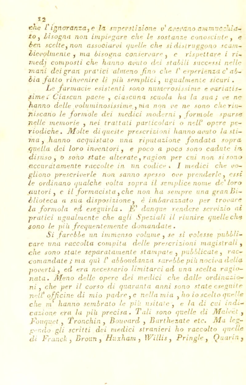 f.hc f ignarant.a,e la snperslipîone t>' r.ssvano ammuoshia-, to, bisogna non impiegarc che le sostanze conotciutc, « £irn scclte} non assooiarvi quelle che si distrupqpno scam- bievolmenic , mu bisogna conservare , c rlspettare i ri- tnedj compost i che hanno avulo dei slabili successi ne/le inani deigran pret'ici ahneno fino die lx etperienza c*ab~ 6ia fatto rinvenire le più semplici, ueualmente sicuri . Le farmacie esistenli sono nuntcrosissinle e variatis- sime. C'iascun paese , ciascuna scuulu ha la sua; ve ne hanno délie voluminosissime,riia non ne sono cherin- tiiscano le formole dri medici modérai , formate sparts nelle memorie , nei trattali parlicolari o nr.lV opn.rc pe- riodiche. Afjlte diqueste prescrizioni hanno avuto lasti- ma , hanno acquistalo una ri put azione fondata sopra (jiti-lla dei loro inventori, e poco a poco sono cadutc in. disiiso , o joho state alteratc, ragion per cui non si sono ficcuratamenle raccoltc in un codiez . / medici che vo~ gliono prescriverle non sanno spesso ove prenderle, esst le ordinano ijualche volt a sopra il semplice nome de'loro nutori, c il formacisla ,chc non ha sempre una granBi- ilioteca a sua dispositions, è imbarazzato per trocaré la formola ed eseguirla, ï? dunque readere servizio ai pratici ugualmcntc che agli Speziali il riunire quellecha sono le pih frcquenlementc domandate. Si farebbe un immenso volume , se si volesse puio/j- care una raccolta compila dalle prescrizioni magislrali , che sono state separatamenle stampate , puL'Aicate., rac- comandate s ma qui C abboudanza sarebbe piu nociva dellç povertà , ed era necessario limitarci ad una scella ragio- îiatu. Aîeno dalle opère dei medici che dalle ordinaziop ni, che per il corso di quaranta anni sono state cse.gnite neW officine di mio padre,c heîlamia t ho io scelto quelle che m' hanno sernbrato te più usilatc , e la di cui indi- cazione era la pih précisa. Tali sono quelle di Malv'èt t Four/net , Tronchin, Bouvard, Barthezate etc. M-i Icgr prr.do gli scritti dei medici stranieri ho raccolto quelle di Franck, Broun, Huxham, Willis, Pringl, Quarto)