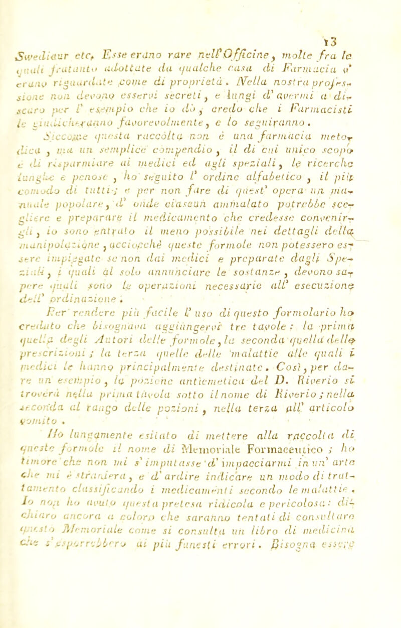 Swediaur etc. Esse erano rare neW Officine f molle fra le tjuali fcutallto adottate du t/ualche rasa di Farniacia tr* erano riguardale ,come di propriété . IVeLla nostra proJrs~ . Qoa devoiXQ essr.rvi sècrelit e liingi d'Qvermi a di* scaro ner / ti-'ntpio che io do , credo che i Farmacisti le tiiiiliciiftfaano favoreiiobnente) c to seguiranno. Siccoj&e i/uesta raccoita non è una farniacia metoT dica j ma un semplice compendio } il di but unico scopo c di risparmiare ai medici ed agli sprziali, le ricercha iungLc t penose , lia' suguito l' ordinc alfabetico } il pi if comodo di tutti-, t per non fire di tjtiest' opera un nui* nnale popolaret'd onde oi'asaun ammalato putrubbe sec- eliere e preparnre il medicamçnto che credesse cunvenir- gli j io sono entruto il mena possibile nei dettagli dr-ltct munipolçziune jQCciopchê c/ueste for mole non potessero esy stre impiseatc se non dai medici e preparate dagli Spr- ziali} i tp.mli al solo annu'nciarc le sostanz* 3 devuno sar p<r>- •fuali fono lu operazioni necessaric ail' estcuzions detl ordinazicne . Per'renderc più facile L'uso di questo formolarioho creduto eue bisognàva aggiimgervi tre tavole •' la prima i/uetla degli Autoti délie formate,la seconda quella tlellç prescrizioni S la terza quelle délie 'malattie a/le quali i medici le hanna principalmènte deslinatc, Cos\,per du- re un eseihpio, la poziohe anticmetica drl D. Riverio si trovérà nçlla prima tiivola sotto il nome di Hieerio ; nellq. tecorida al raugo dette pozioni. nella terza alf articolo v-jiv.ito . lungamente esilato di mettere alla raccoita di (jneste formate il nome di Memoriale Fonnaceutico ; ho timoré che non mi »' imputasse 'd? impacciarmi in an' arta cJie mi itraniera, e d'ardire indic'are un mododitrat- iamento ciassificando i médicament i secondo le malattie, Io no.i ho avul.o i/uerla prelesa ridicola epcricolosa: di- cjùaro ancora a colora che sarahno tentait di consullara tptcslà Memoriale corne si consulta un libro di medicina che r ésporrcbl/cro ai piu funesti errori. pisogna esse;y