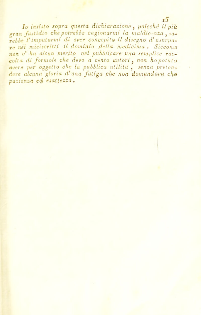 1? Io insista sopra questa dichiarazionc, pnicche' il piii çrari faslidio che potrebbe caginnarmi la maldic -nza , sa- relbe P imputarmi di avar concupi'o il disrgno d'u sur pa- re r.ei miciscritti il dominio délia medicirna . Siccomc non i»1 ha alcun merito ncl pv.bblico.re una sem/i/icc rac- colla di formol*, che devo a Cfito aulori } non knpotuto avère per oggetto che la pabblica uti/ita , senza pre'cn- dcre alcuna gloria d'una fatiga che non domandava ch& pazîenza ed esaitezza.