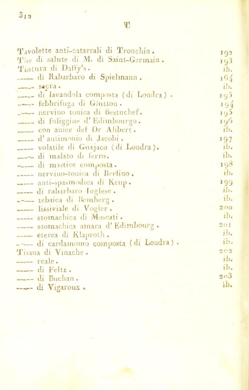 Tavolette anti-catarrali di Troncbin. ig2 'fflxe di sainte di .VI. di Saint-Germain, iijj Tintura di Daffjr's. il,. di Rabarbaro di Spielmann . 1G4 - sacra . il). di lavandila composta (di Londra) • ig5 febbi'ifuga di GJutton. 19^ _ nervino tonica di Bestuclief. i<j5 di ftiliggine d'Edimbourgo. iy*^ con anice del Dr Alibert. il). d'aiittinonio di Jacobi. 197 volatile di Guajaco (di Londra). ib. -_ di raalato di lerro. ib. - di mastice composta. 19^ nervino-tonica ili Berlino. il). anti-spasmodica di Kcup. 199 di rabarbaro Inglese. ib. — tebaica di Bemberg . ib. . lissiviale di Vogler , 200 stomacbica di Moscati • ib. storaachica amara d'Edimbourg. soi etei'ea di Klaprotb. |b. — di cardainomo composta (di Londra) . in. Tisana di Vinache . 202 reale. u di Feltz . ih- di Buchan . 2,J3 —~- di Vigaroux •