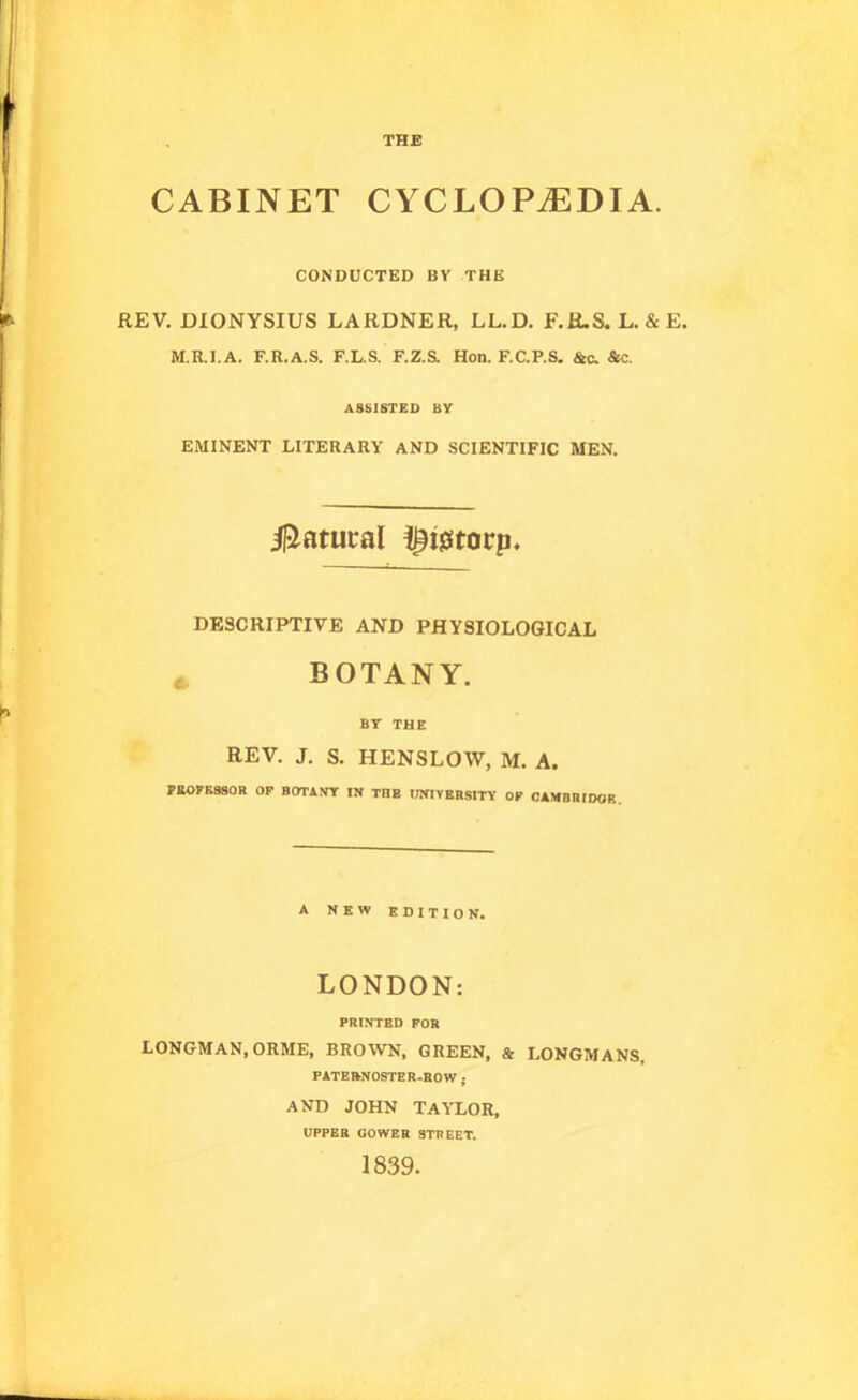 THE CABINET CYCLOPEDIA. CONDUCTED BV THE REV. DIONYSIUS LARDNER, LL.D. F.R.S.L. &E. M.R.I.A. F.R.A.S. F.L.S. F.Z.& Hon. F.C.P.S. &c. &c. ASSISTED BY EMINENT LITERARY AND SCIENTIFIC MEN. iliatucal !^i0tocp. DESCRIPTIVE AND PHYSIOLOGICAL BOTANY. BY THE REV. J. S. HENSLOW, M. A. PEOFESSOR OP SOTi.nr IN THE lOTIVEHSITY OP CAMBRIDOR. A NEW EDITION. LONDON: PRINTED FOR LONGMAN, ORME, BROWN, GREEN, & LONGMANS, PATERNOSTER-ROW ; AND JOHN TAYLOR, UPPER GOWER STREET. 1839.
