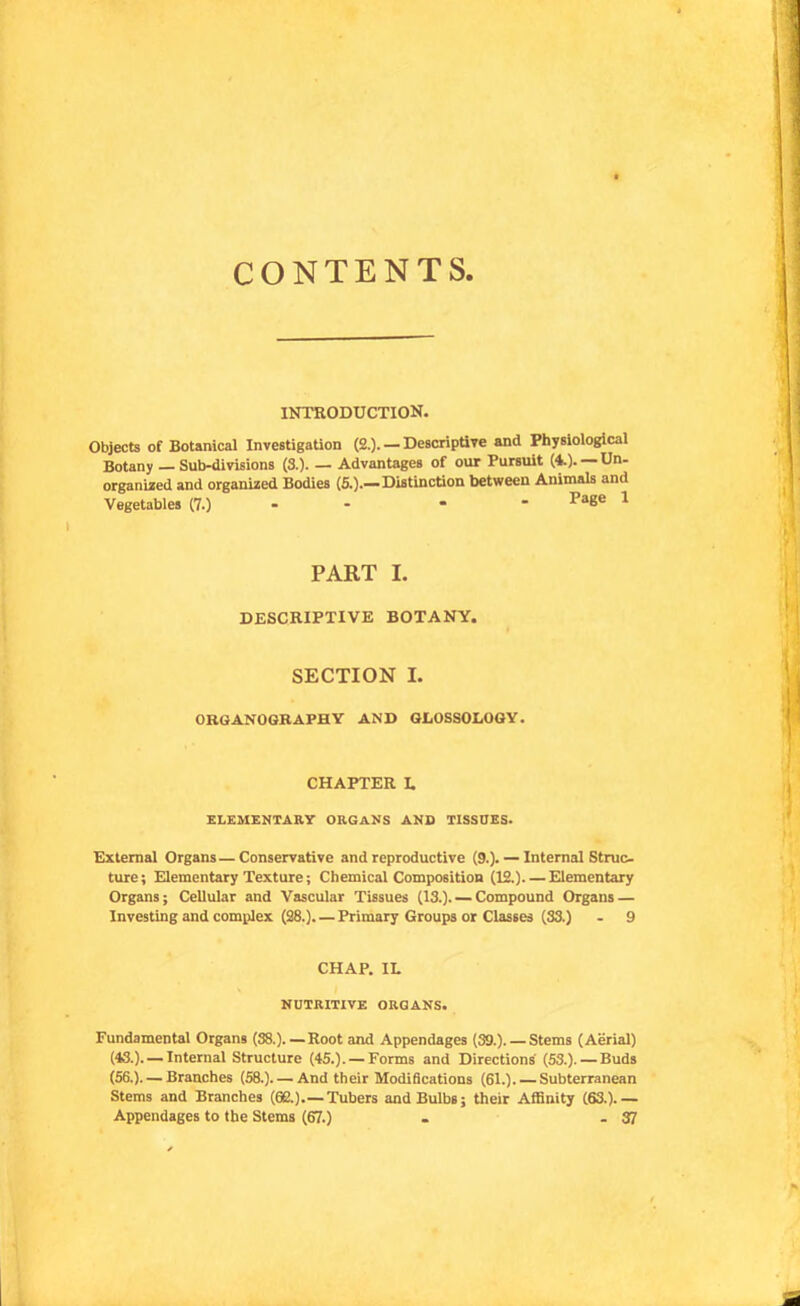 CONTENTS, INTRODUCTION. Objects of Botanical Investigation (2.). — DescriptiTe and Physiological Botany — Sub-divisions (3.)- — Advantages of our Pursuit (i). Un- organized and organized Bodies (6.).—Distinction between Animals and Vegetables (7.) - - * * Page 1 PART I. DESCRIPTIVE BOTANY. SECTION I. ORGANOGRAPHY AND GLOSSOLOGY. CHAPTER I. ELEMENTARY ORGANS AND TISSUES. External Organs—Conservative and reproductive (9.). — Internal Struc- ture; Elementary Texture; Chemical Composition (12.) Elementary Organs; Cellular and Vascular Tissues (13.). — Compound Organs — Investing and complex (28.). —Primary Groups or Classes (33.) - 9 CHAP. IL NUTRITIVE ORGANS. Fundamental Organs (38.). — Root and Appendages (39.). — Stems (Aerial) (43.). — Internal Structure (45.). — Forms and Directions' (53.). — Buds (56.). — Branches (58.)—And their Modidcations (61.). — Subterranean Stems and Branches (62.).—Tubers and Bulbs; their Affinity (63.).— Appendages to the Stems (67.) . - 37