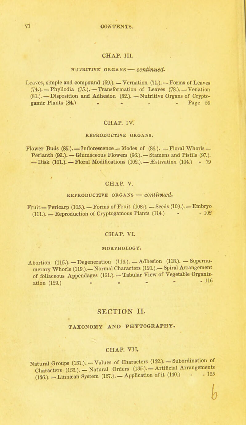 CHAP. III. ifOTRiTivE' ORGANS — continued- Leaves, simple and compound (69.). — Vernation (71.). — Forms of Leaves (74.). — Phyllodia (75.).—Transformation of Leaves (78.). — Venation (81.). — Disposition and Adhesion (82.). —Nutritive Organs of Crypto- gamic Plants (84.1 ... - Page 59 CHAP. IV. REPRODUCTIVE ORGANS. Flower Buds (85.). — Inflorescence — Modes of (86.). —Floral Whorls — Perianth (92.). — Glumaceous Flowers (96.). — Stamens and Pistils (97.). — Disk (101.). — Floral Modifications (102.). — .ffistivation (104.1 - 79 CHAP. V. REPRODUCTIVE ORGANS — Continued. Fruit —Pericarp (105.). — Forms of Fruit (108.).— Seeds (109.). —Embryo (111.). Reproduction of Cryptogamous Plants (114.) - - 102' CHAP. VI. MORPHOLOGY. Abortion (115.). — Degeneration (116.).—Adhesion (118.).—Supernu- merary Whorls (119.).— Normal Characters (120.).— Spiral Arrangement of foUaceous Appendages (121.). —Tabular View of Vegetable Organiz- ation (129.) - - - - - SECTION II. TAXONOMY AND PHYT06RAPHY. CHAP. VIL Natural Groups (131.).-Values of Characters (132.). - Subordination of Characters (133.). — Natural Orders (135.). —Artificial Arrangements (136.). - Linnean System (137.). - Application of it (140.) - - 135 b
